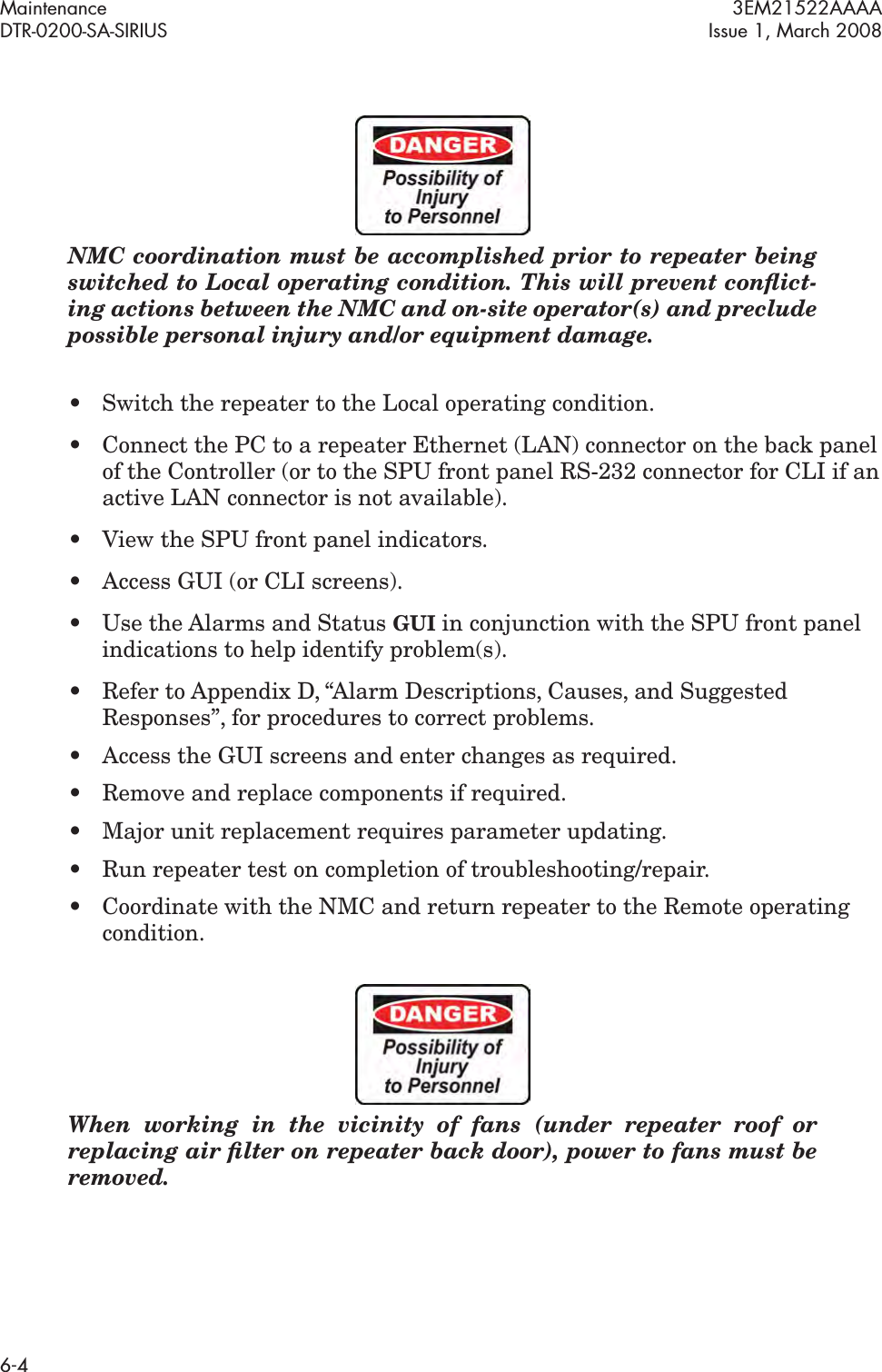 Maintenance 3EM21522AAAADTR-0200-SA-SIRIUS Issue 1, March 20086-4NMC coordination must be accomplished prior to repeater being switched to Local operating condition. This will prevent conﬂict-ing actions between the NMC and on-site operator(s) and preclude possible personal injury and/or equipment damage.• Switch the repeater to the Local operating condition.• Connect the PC to a repeater Ethernet (LAN) connector on the back panel of the Controller (or to the SPU front panel RS-232 connector for CLI if an active LAN connector is not available).• View the SPU front panel indicators.• Access GUI (or CLI screens).• Use the Alarms and Status GUI in conjunction with the SPU front panel indications to help identify problem(s).• Refer to Appendix D, “Alarm Descriptions, Causes, and Suggested Responses”, for procedures to correct problems. • Access the GUI screens and enter changes as required.• Remove and replace components if required.• Major unit replacement requires parameter updating.• Run repeater test on completion of troubleshooting/repair.• Coordinate with the NMC and return repeater to the Remote operating condition.When working in the vicinity of fans (under repeater roof or replacing air ﬁlter on repeater back door), power to fans must be removed.