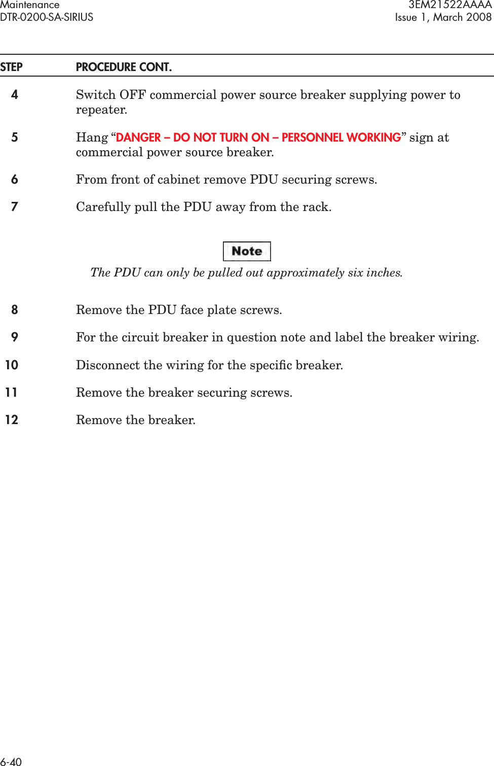 Maintenance 3EM21522AAAADTR-0200-SA-SIRIUS Issue 1, March 20086-40STEP PROCEDURE CONT.4Switch OFF commercial power source breaker supplying power to repeater.5Hang “DANGER – DO NOT TURN ON – PERSONNEL WORKING” sign at commercial power source breaker.6From front of cabinet remove PDU securing screws.7Carefully pull the PDU away from the rack.The PDU can only be pulled out approximately six inches.8Remove the PDU face plate screws.9For the circuit breaker in question note and label the breaker wiring.10 Disconnect the wiring for the speciﬁc breaker.11 Remove the breaker securing screws.12 Remove the breaker.