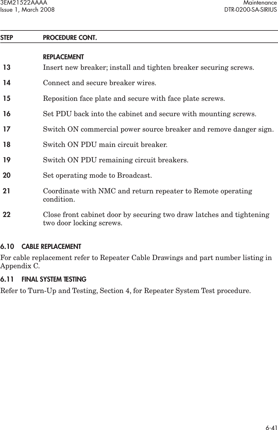 3EM21522AAAA MaintenanceIssue 1, March 2008 DTR-0200-SA-SIRIUS6-41STEP PROCEDURE CONT.REPLACEMENT13 Insert new breaker; install and tighten breaker securing screws.14 Connect and secure breaker wires.15 Reposition face plate and secure with face plate screws.16 Set PDU back into the cabinet and secure with mounting screws.17 Switch ON commercial power source breaker and remove danger sign.18 Switch ON PDU main circuit breaker.19 Switch ON PDU remaining circuit breakers.20 Set operating mode to Broadcast.21 Coordinate with NMC and return repeater to Remote operating condition.22 Close front cabinet door by securing two draw latches and tightening two door locking screws. 6.10CABLE REPLACEMENTFor cable replacement refer to Repeater Cable Drawings and part number listing in Appendix C.6.11FINAL SYSTEM TESTINGRefer to Turn-Up and Testing, Section 4, for Repeater System Test procedure.