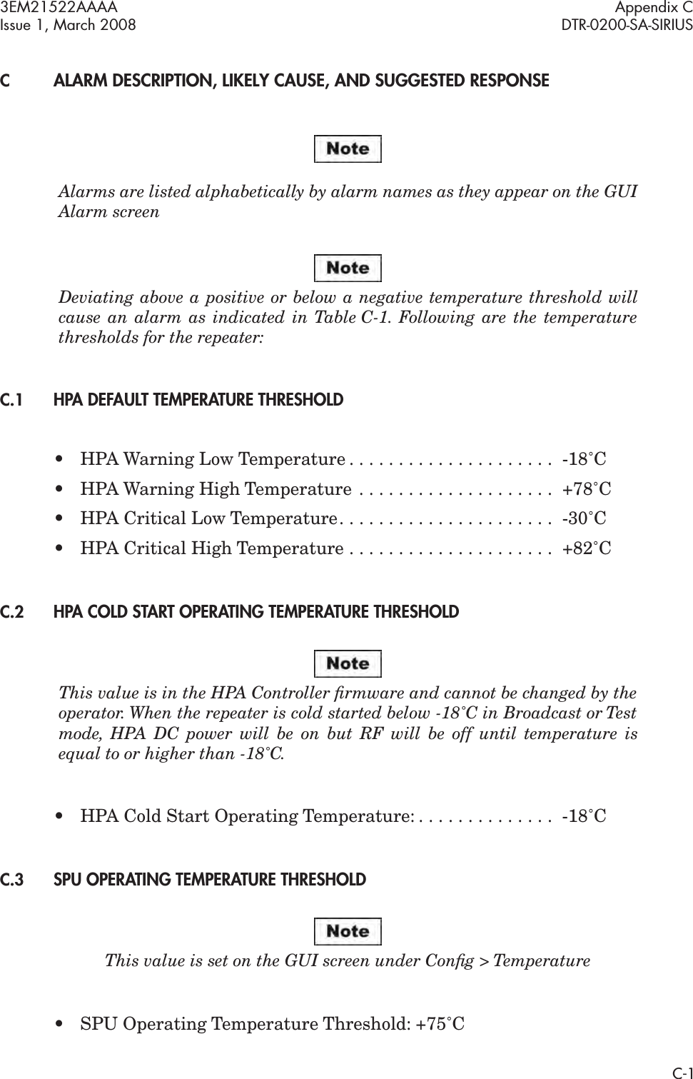 3EM21522AAAA Appendix CIssue 1, March 2008 DTR-0200-SA-SIRIUSC-1CALARM DESCRIPTION, LIKELY CAUSE, AND SUGGESTED RESPONSEAlarms are listed alphabetically by alarm names as they appear on the GUI Alarm screenDeviating above a positive or below a negative temperature threshold will cause an alarm as indicated in Table C-1. Following are the temperature thresholds for the repeater: C.1HPA DEFAULT TEMPERATURE THRESHOLD• HPA Warning Low Temperature . . . . . . . . . . . . . . . . . . . . .  -18˚C• HPA Warning High Temperature  . . . . . . . . . . . . . . . . . . . .  +78˚C• HPA Critical Low Temperature. . . . . . . . . . . . . . . . . . . . . .  -30˚C• HPA Critical High Temperature . . . . . . . . . . . . . . . . . . . . .  +82˚CC.2HPA COLD START OPERATING TEMPERATURE THRESHOLDThis value is in the HPA Controller ﬁrmware and cannot be changed by the operator. When the repeater is cold started below -18˚C in Broadcast or Test mode, HPA DC power will be on but RF will be off until temperature is equal to or higher than -18˚C. • HPA Cold Start Operating Temperature: . . . . . . . . . . . . . .  -18˚CC.3SPU OPERATING TEMPERATURE THRESHOLDThis value is set on the GUI screen under Conﬁg &gt; Temperature•SPU Operating Temperature Threshold: +75˚C