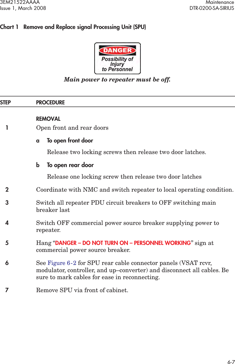3EM21522AAAA MaintenanceIssue 1, March 2008 DTR-0200-SA-SIRIUS6-7Chart 1 Remove and Replace signal Processing Unit (SPU)Main power to repeater must be off.STEP PROCEDUREREMOVAL1Open front and rear doorsa To open front doorRelease two locking screws then release two door latches.bTo open rear doorRelease one locking screw then release two door latches2Coordinate with NMC and switch repeater to local operating condition.3Switch all repeater PDU circuit breakers to OFF switching main breaker last4Switch OFF commercial power source breaker supplying power to repeater.5Hang “DANGER – DO NOT TURN ON – PERSONNEL WORKING” sign at commercial power source breaker.6See Figure 6  -  2 for SPU rear cable connector panels (VSAT rcvr, modulator, controller, and up–converter) and disconnect all cables. Be sure to mark cables for ease in reconnecting.7Remove SPU via front of cabinet.