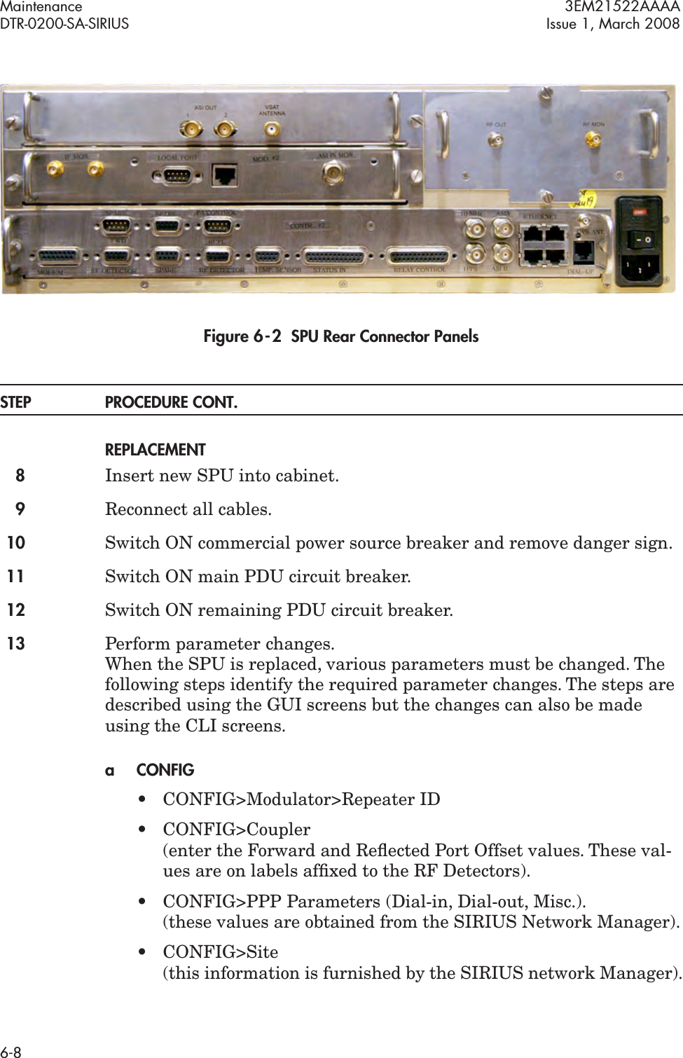 Maintenance 3EM21522AAAADTR-0200-SA-SIRIUS Issue 1, March 20086-8Figure 6  -  2  SPU Rear Connector PanelsSTEP PROCEDURE CONT.REPLACEMENT8Insert new SPU into cabinet.9Reconnect all cables.10 Switch ON commercial power source breaker and remove danger sign.11 Switch ON main PDU circuit breaker.12 Switch ON remaining PDU circuit breaker.13 Perform parameter changes.  When the SPU is replaced, various parameters must be changed. The following steps identify the required parameter changes. The steps are described using the GUI screens but the changes can also be made using the CLI screens.aCONFIG• CONFIG&gt;Modulator&gt;Repeater ID • CONFIG&gt;Coupler  (enter the Forward and Reﬂected Port Offset values. These val-ues are on labels afﬁxed to the RF Detectors).• CONFIG&gt;PPP Parameters (Dial-in, Dial-out, Misc.). (these values are obtained from the SIRIUS Network Manager).• CONFIG&gt;Site (this information is furnished by the SIRIUS network Manager).
