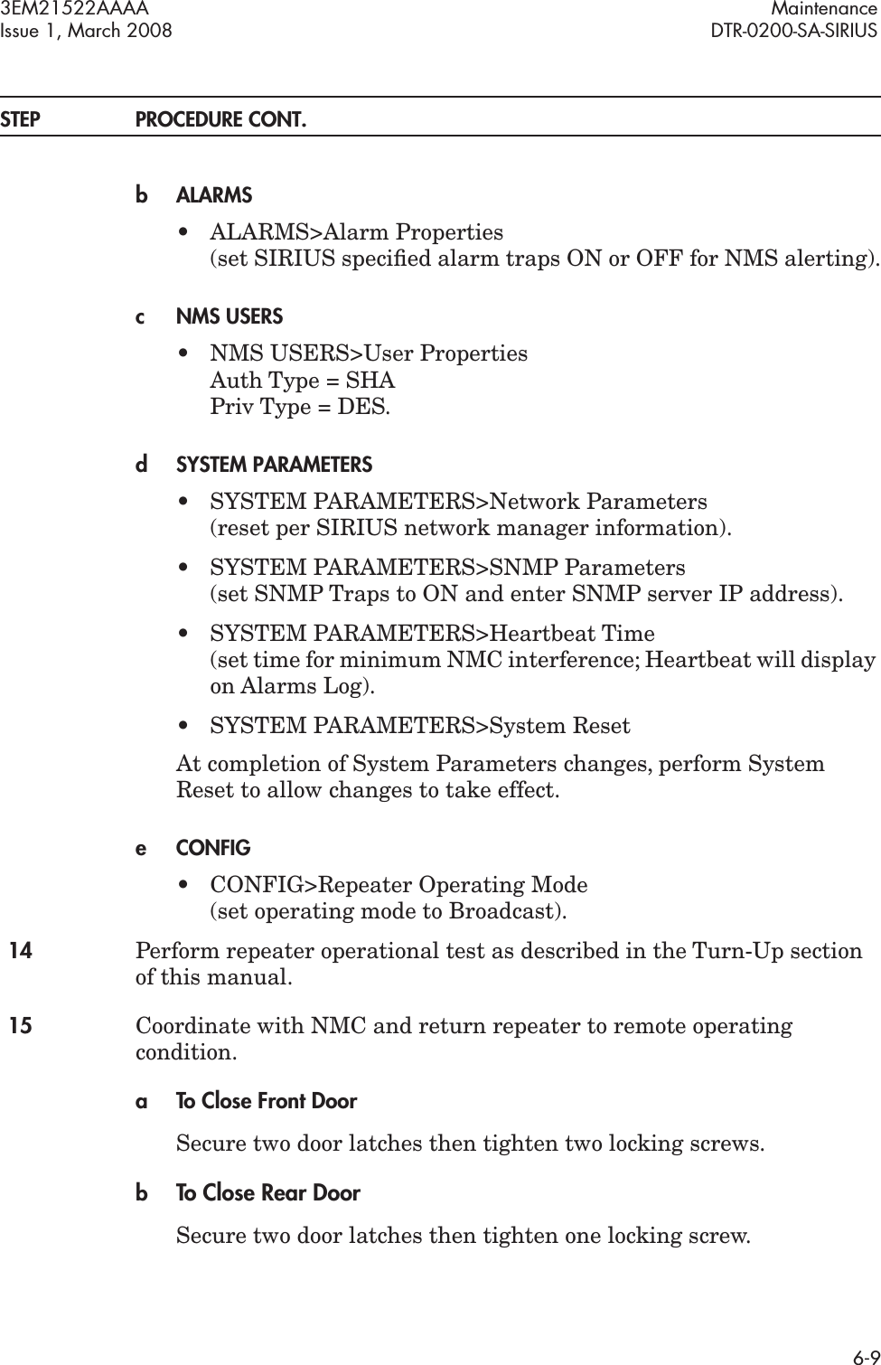 3EM21522AAAA MaintenanceIssue 1, March 2008 DTR-0200-SA-SIRIUS6-9STEP PROCEDURE CONT.bALARMS• ALARMS&gt;Alarm Properties (set SIRIUS speciﬁed alarm traps ON or OFF for NMS alerting).cNMS USERS• NMS USERS&gt;User Properties Auth Type = SHA Priv Type = DES.dSYSTEM PARAMETERS• SYSTEM PARAMETERS&gt;Network Parameters (reset per SIRIUS network manager information).• SYSTEM PARAMETERS&gt;SNMP Parameters (set SNMP Traps to ON and enter SNMP server IP address).• SYSTEM PARAMETERS&gt;Heartbeat Time (set time for minimum NMC interference; Heartbeat will display on Alarms Log).• SYSTEM PARAMETERS&gt;System ResetAt completion of System Parameters changes, perform System Reset to allow changes to take effect.eCONFIG• CONFIG&gt;Repeater Operating Mode (set operating mode to Broadcast).14 Perform repeater operational test as described in the Turn-Up section of this manual.15 Coordinate with NMC and return repeater to remote operating condition.a To Close Front DoorSecure two door latches then tighten two locking screws.bTo Close Rear DoorSecure two door latches then tighten one locking screw.