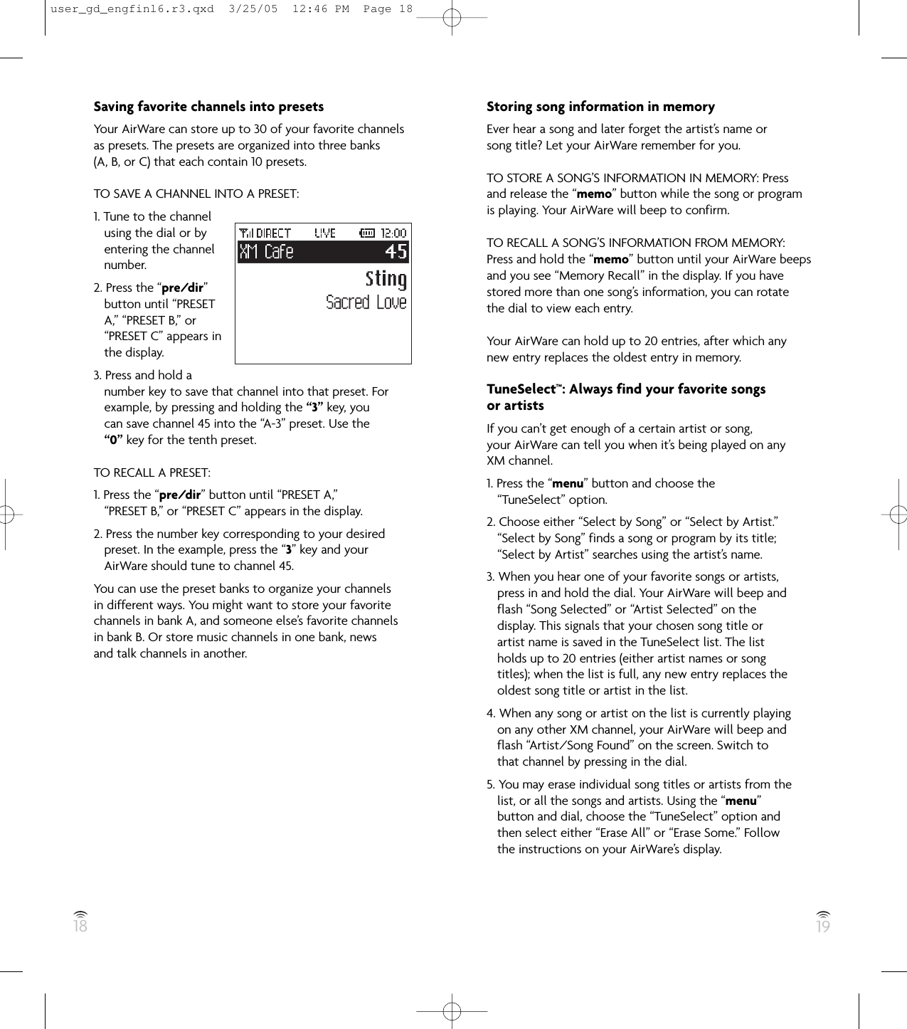 18 19Saving favorite channels into presetsYour AirWare can store up to 30 of your favorite channelsas presets. The presets are organized into three banks(A, B, or C) that each contain 10 presets.TO SAVE A CHANNEL INTO A PRESET:1. Tune to the channelusing the dial or byentering the channelnumber.2. Press the “pre/dir”button until “PRESETA,” “PRESET B,” or“PRESET C” appears inthe display.3. Press and hold anumber key to save that channel into that preset. Forexample, by pressing and holding the “3” key, youcan save channel 45 into the “A-3” preset. Use the“0” key for the tenth preset.TO RECALL A PRESET:1. Press the “pre/dir” button until “PRESET A,”“PRESET B,” or “PRESET C” appears in the display.2. Press the number key corresponding to your desiredpreset. In the example, press the “3” key and yourAirWare should tune to channel 45.You can use the preset banks to organize your channelsin different ways. You might want to store your favoritechannels in bank A, and someone else’s favorite channelsin bank B. Or store music channels in one bank, newsand talk channels in another.Storing song information in memoryEver hear a song and later forget the artist’s name orsong title? Let your AirWare remember for you.TO STORE A SONG’S INFORMATION IN MEMORY: Pressand release the “memo” button while the song or programis playing. Your AirWare will beep to confirm.TO RECALL A SONG’S INFORMATION FROM MEMORY:Press and hold the “memo” button until your AirWare beepsand you see “Memory Recall” in the display. If you havestored more than one song’s information, you can rotatethe dial to view each entry.Your AirWare can hold up to 20 entries, after which anynew entry replaces the oldest entry in memory.TuneSelect™: Always find your favorite songsor artistsIf you can’t get enough of a certain artist or song,your AirWare can tell you when it’s being played on anyXM channel.1. Press the “menu” button and choose the“TuneSelect” option.2. Choose either “Select by Song” or “Select by Artist.”“Select by Song” finds a song or program by its title;“Select by Artist” searches using the artist’s name.3. When you hear one of your favorite songs or artists,press in and hold the dial. Your AirWare will beep andflash “Song Selected” or “Artist Selected” on thedisplay. This signals that your chosen song title orartist name is saved in the TuneSelect list. The listholds up to 20 entries (either artist names or songtitles); when the list is full, any new entry replaces theoldest song title or artist in the list.4. When any song or artist on the list is currently playingon any other XM channel, your AirWare will beep andflash “Artist/Song Found” on the screen. Switch tothat channel by pressing in the dial.5. You may erase individual song titles or artists from thelist, or all the songs and artists. Using the “menu”button and dial, choose the “TuneSelect” option andthen select either “Erase All” or “Erase Some.” Followthe instructions on your AirWare’s display.user_gd_engfinl6.r3.qxd  3/25/05  12:46 PM  Page 18