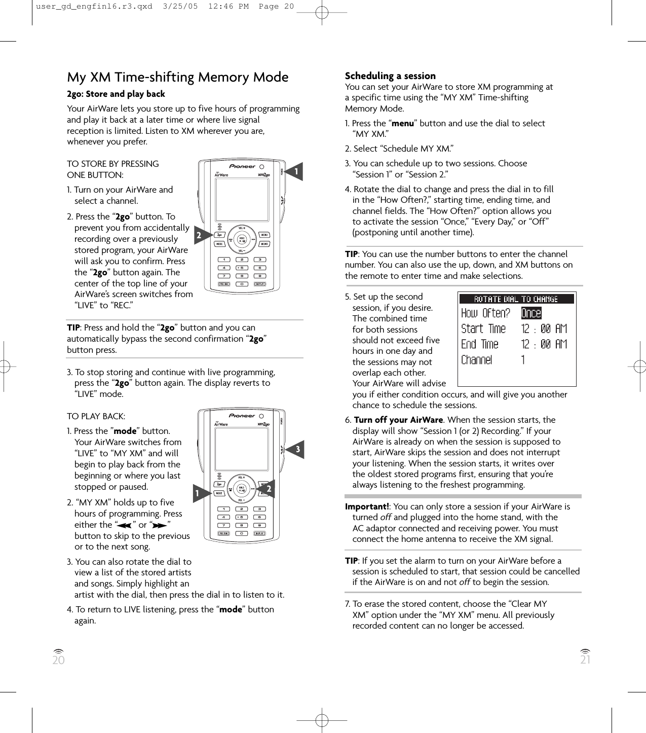 20 21My XM Time-shifting Memory Mode2go: Store and play backYour AirWare lets you store up to five hours of programmingand play it back at a later time or where live signalreception is limited. Listen to XM wherever you are,whenever you prefer.TO STORE BY PRESSINGONE BUTTON:1. Turn on your AirWare andselect a channel.2. Press the “2go” button. Toprevent you from accidentallyrecording over a previouslystored program, your AirWarewill ask you to confirm. Pressthe “2go” button again. Thecenter of the top line of yourAirWare’s screen switches from“LIVE” to “REC.”TIP: Press and hold the “2go” button and you canautomatically bypass the second confirmation “2go”button press.3. To stop storing and continue with live programming,press the “2go” button again. The display reverts to“LIVE” mode.TO PLAY BACK:1. Press the ”mode” button.Your AirWare switches from“LIVE” to “MY XM” and willbegin to play back from thebeginning or where you laststopped or paused.2. “MY XM” holds up to fivehours of programming. Presseither the “      ” or “      ”button to skip to the previousor to the next song.3. You can also rotate the dial toview a list of the stored artistsand songs. Simply highlight anartist with the dial, then press the dial in to listen to it.4. To return to LIVE listening, press the “mode” buttonagain.Scheduling a sessionYou can set your AirWare to store XM programming at a specific time using the “MY XM” Time-shifting Memory Mode.1. Press the “menu” button and use the dial to select“MY XM.”2. Select “Schedule MY XM.”3. You can schedule up to two sessions. Choose“Session 1” or “Session 2.”4. Rotate the dial to change and press the dial in to fillin the “How Often?,” starting time, ending time, andchannel fields. The “How Often?” option allows youto activate the session “Once,” “Every Day,” or “Off”(postponing until another time).TIP: You can use the number buttons to enter the channelnumber. You can also use the up, down, and XM buttons onthe remote to enter time and make selections.5. Set up the secondsession, if you desire.The combined timefor both sessionsshould not exceed fivehours in one day andthe sessions may notoverlap each other.Your AirWare will adviseyou if either condition occurs, and will give you anotherchance to schedule the sessions.6. Turn off your AirWare. When the session starts, thedisplay will show “Session 1 (or 2) Recording.” If yourAirWare is already on when the session is supposed tostart, AirWare skips the session and does not interruptyour listening. When the session starts, it writes overthe oldest stored programs first, ensuring that you’realways listening to the freshest programming.Important!: You can only store a session if your AirWare isturned off and plugged into the home stand, with theAC adaptor connected and receiving power. You mustconnect the home antenna to receive the XM signal.TIP: If you set the alarm to turn on your AirWare before a session is scheduled to start, that session could be cancelled   if the AirWare is on and not off to begin the session.7. To erase the stored content, choose the “Clear MYXM” option under the “MY XM” menu. All previouslyrecorded content can no longer be accessed.21132user_gd_engfinl6.r3.qxd  3/25/05  12:46 PM  Page 20