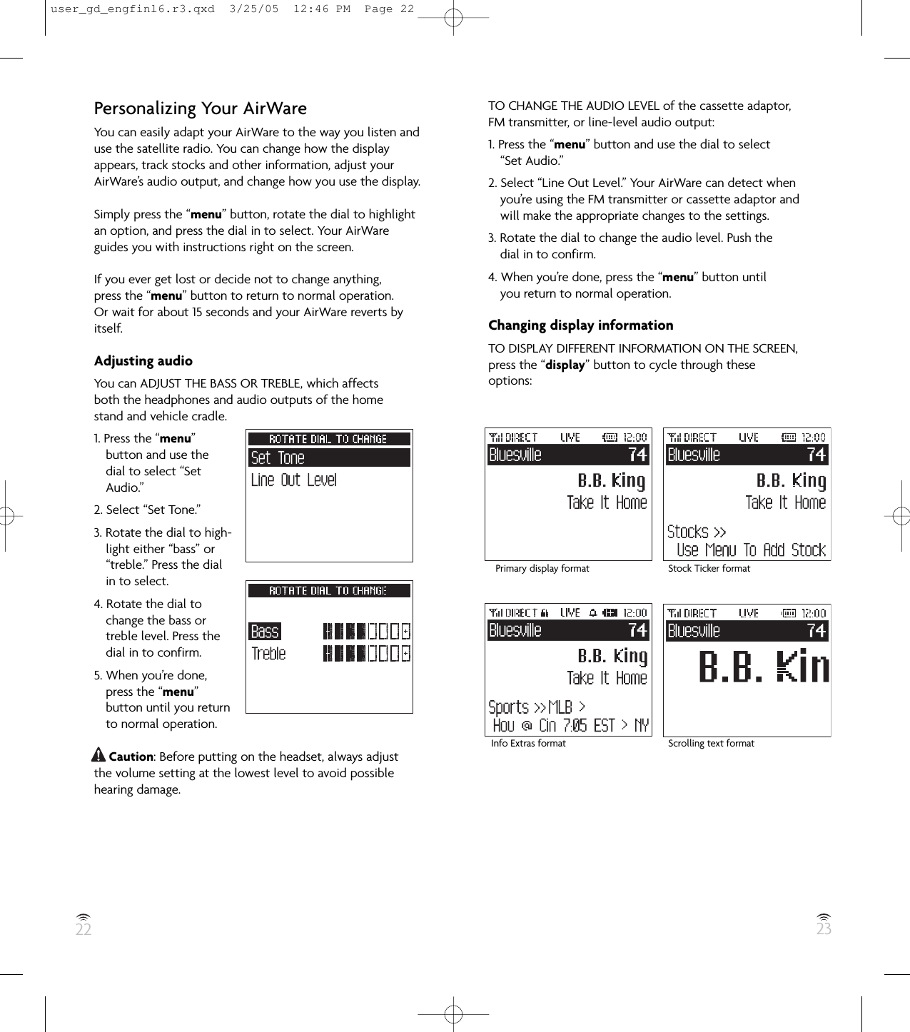 22 23Personalizing Your AirWareYou can easily adapt your AirWare to the way you listen anduse the satellite radio. You can change how the displayappears, track stocks and other information, adjust yourAirWare’s audio output, and change how you use the display.Simply press the “menu” button, rotate the dial to highlightan option, and press the dial in to select. Your AirWareguides you with instructions right on the screen.If you ever get lost or decide not to change anything,press the “menu” button to return to normal operation.Or wait for about 15 seconds and your AirWare reverts byitself.Adjusting audioYou can ADJUST THE BASS OR TREBLE, which affectsboth the headphones and audio outputs of the homestand and vehicle cradle.1. Press the “menu”button and use thedial to select “SetAudio.”2. Select “Set Tone.”3. Rotate the dial to high-light either “bass” or“treble.” Press the dialin to select.4. Rotate the dial tochange the bass ortreble level. Press thedial in to confirm.5. When you’re done,press the “menu”button until you returnto normal operation.Caution: Before putting on the headset, always adjustthe volume setting at the lowest level to avoid possiblehearing damage.TO CHANGE THE AUDIO LEVEL of the cassette adaptor,FM transmitter, or line-level audio output:1. Press the “menu” button and use the dial to select“Set Audio.”2. Select “Line Out Level.” Your AirWare can detect whenyou’re using the FM transmitter or cassette adaptor andwill make the appropriate changes to the settings.3. Rotate the dial to change the audio level. Push thedial in to confirm.4. When you’re done, press the “menu” button untilyou return to normal operation.Changing display informationTO DISPLAY DIFFERENT INFORMATION ON THE SCREEN,press the “display” button to cycle through theseoptions:Primary display format Stock Ticker formatInfo Extras format Scrolling text formatuser_gd_engfinl6.r3.qxd  3/25/05  12:46 PM  Page 22