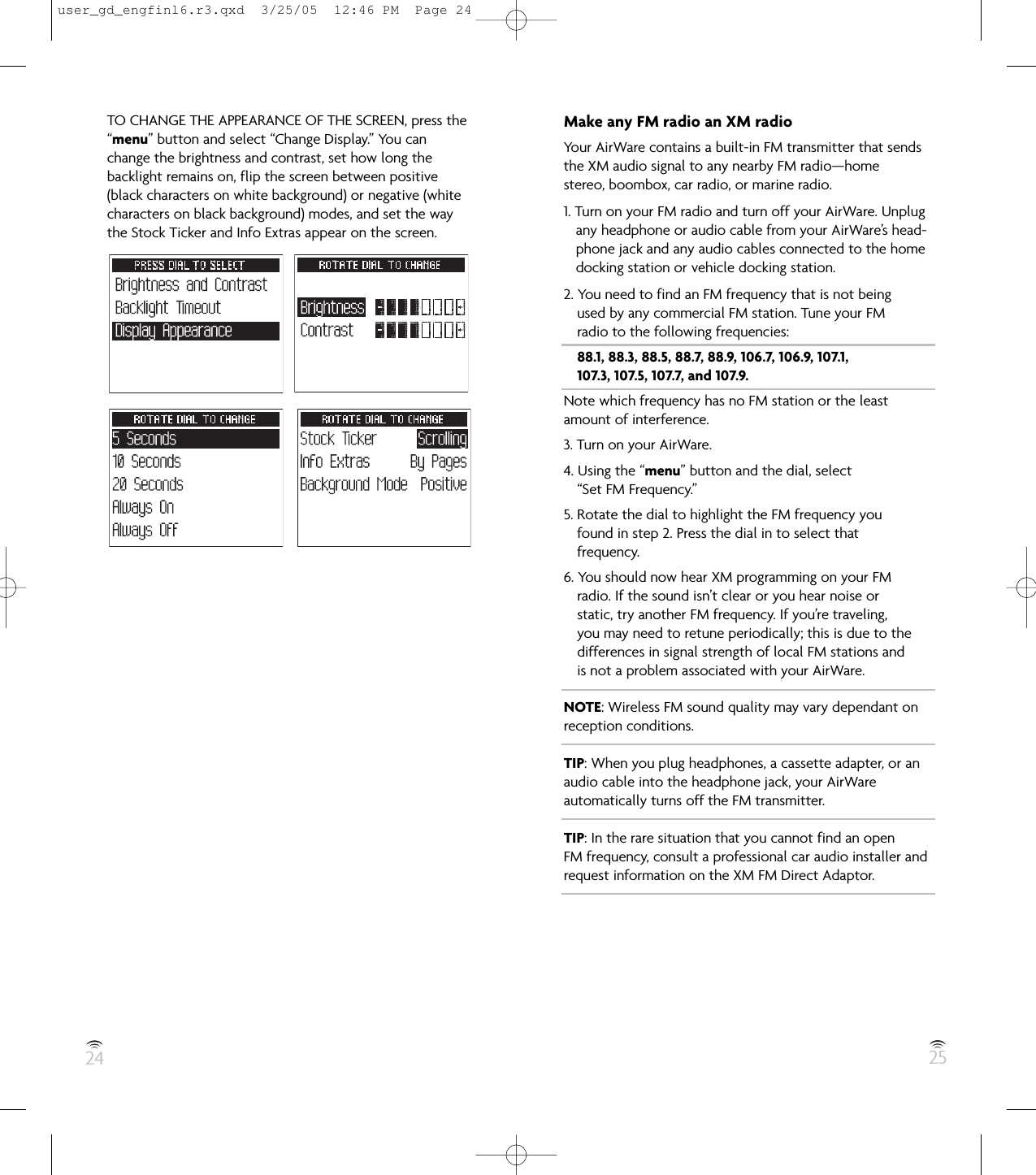 24 25TO CHANGE THE APPEARANCE OF THE SCREEN, press the“menu” button and select “Change Display.” You canchange the brightness and contrast, set how long thebacklight remains on, flip the screen between positive(black characters on white background) or negative (whitecharacters on black background) modes, and set the waythe Stock Ticker and Info Extras appear on the screen.Make any FM radio an XM radioYour AirWare contains a built-in FM transmitter that sendsthe XM audio signal to any nearby FM radio—homestereo, boombox, car radio, or marine radio.1. Turn on your FM radio and turn off your AirWare. Unplugany headphone or audio cable from your AirWare’s head-phone jack and any audio cables connected to the homedocking station or vehicle docking station.2. You need to find an FM frequency that is not beingused by any commercial FM station. Tune your FMradio to the following frequencies:88.1, 88.3, 88.5, 88.7, 88.9, 106.7, 106.9, 107.1,107.3, 107.5, 107.7, and 107.9.Note which frequency has no FM station or the leastamount of interference.3. Turn on your AirWare.4. Using the “menu” button and the dial, select“Set FM Frequency.”5. Rotate the dial to highlight the FM frequency youfound in step 2. Press the dial in to select thatfrequency.6. You should now hear XM programming on your FMradio. If the sound isn’t clear or you hear noise orstatic, try another FM frequency. If you’re traveling,you may need to retune periodically; this is due to thedifferences in signal strength of local FM stations andis not a problem associated with your AirWare.NOTE: Wireless FM sound quality may vary dependant onreception conditions.TIP: When you plug headphones, a cassette adapter, or anaudio cable into the headphone jack, your AirWareautomatically turns off the FM transmitter.TIP: In the rare situation that you cannot find an openFM frequency, consult a professional car audio installer andrequest information on the XM FM Direct Adaptor.user_gd_engfinl6.r3.qxd  3/25/05  12:46 PM  Page 24