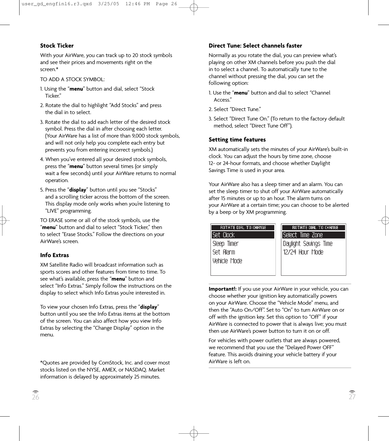 26 27Stock TickerWith your AirWare, you can track up to 20 stock symbolsand see their prices and movements right on thescreen.*TO ADD A STOCK SYMBOL:1. Using the “menu” button and dial, select “StockTicker.”2. Rotate the dial to highlight “Add Stocks” and pressthe dial in to select.3. Rotate the dial to add each letter of the desired stocksymbol. Press the dial in after choosing each letter.(Your AirWare has a list of more than 9,000 stock symbols,and will not only help you complete each entry butprevents you from entering incorrect symbols.)4. When you’ve entered all your desired stock symbols,press the “menu” button several times (or simplywait a few seconds) until your AirWare returns to normaloperation.5. Press the “display” button until you see “Stocks”and a scrolling ticker across the bottom of the screen.This display mode only works when you’re listening to“LIVE” programming.TO ERASE some or all of the stock symbols, use the“menu” button and dial to select “Stock Ticker,” thento select “Erase Stocks.” Follow the directions on yourAirWare’s screen.Info ExtrasXM Satellite Radio will broadcast information such assports scores and other features from time to time. Tosee what’s available, press the “menu” button andselect “Info Extras.” Simply follow the instructions on thedisplay to select which Info Extras you’re interested in.To view your chosen Info Extras, press the “display”button until you see the Info Extras items at the bottomof the screen. You can also affect how you view InfoExtras by selecting the “Change Display” option in themenu.*Quotes are provided by ComStock, Inc. and cover moststocks listed on the NYSE, AMEX, or NASDAQ. Marketinformation is delayed by approximately 25 minutes.Direct Tune: Select channels fasterNormally as you rotate the dial, you can preview what’splaying on other XM channels before you push the dialin to select a channel. To automatically tune to thechannel without pressing the dial, you can set thefollowing option:1. Use the “menu” button and dial to select “ChannelAccess.”2. Select “Direct Tune.”3. Select “Direct Tune On.” (To return to the factory defaultmethod, select “Direct Tune Off”).Setting time featuresXM automatically sets the minutes of your AirWare’s built-inclock. You can adjust the hours by time zone, choose12- or 24-hour formats, and choose whether DaylightSavings Time is used in your area.Your AirWare also has a sleep timer and an alarm. You canset the sleep timer to shut off your AirWare automaticallyafter 15 minutes or up to an hour. The alarm turns onyour AirWare at a certain time; you can choose to be alertedby a beep or by XM programming.Important!: If you use your AirWare in your vehicle, you canchoose whether your ignition key automatically powerson your AirWare. Choose the “Vehicle Mode” menu, andthen the “Auto On/Off”. Set to “On” to turn AirWare on oroff with the ignition key. Set this option to “Off” if yourAirWare is connected to power that is always live; you mustthen use AirWare’s power button to turn it on or off.For vehicles with power outlets that are always powered,we recommend that you use the “Delayed Power OFF”feature. This avoids draining your vehicle battery if yourAirWare is left on.user_gd_engfinl6.r3.qxd  3/25/05  12:46 PM  Page 26