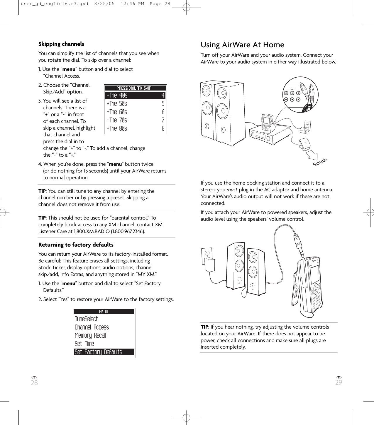 28 29Skipping channelsYou can simplify the list of channels that you see whenyou rotate the dial. To skip over a channel:1. Use the “menu” button and dial to select“Channel Access.”2. Choose the “ChannelSkip/Add” option.3. You will see a list ofchannels. There is a“+” or a “-“ in frontof each channel. Toskip a channel, highlightthat channel andpress the dial in tochange the “+” to “-.” To add a channel, changethe “-“ to a “+.”4. When you’re done, press the “menu” button twice(or do nothing for 15 seconds) until your AirWare returnsto normal operation.TIP: You can still tune to any channel by entering thechannel number or by pressing a preset. Skipping achannel does not remove it from use.TIP: This should not be used for “parental control.” Tocompletely block access to any XM channel, contact XMListener Care at 1.800.XM.RADIO (1.800.967.2346).Returning to factory defaultsYou can return your AirWare to its factory-installed format.Be careful: This feature erases all settings, includingStock Ticker, display options, audio options, channelskip/add, Info Extras, and anything stored in “MY XM.”1. Use the “menu” button and dial to select “Set FactoryDefaults.”2. Select “Yes” to restore your AirWare to the factory settings.Using AirWare At HomeTurn off your AirWare and your audio system. Connect yourAirWare to your audio system in either way illustrated below.If you use the home docking station and connect it to astereo, you must plug in the AC adaptor and home antenna.Your AirWare’s audio output will not work if these are notconnected.If you attach your AirWare to powered speakers, adjust theaudio level using the speakers’ volume control.TIP: If you hear nothing, try adjusting the volume controlslocated on your AirWare. If there does not appear to bepower, check all connections and make sure all plugs areinserted completely.user_gd_engfinl6.r3.qxd  3/25/05  12:46 PM  Page 28