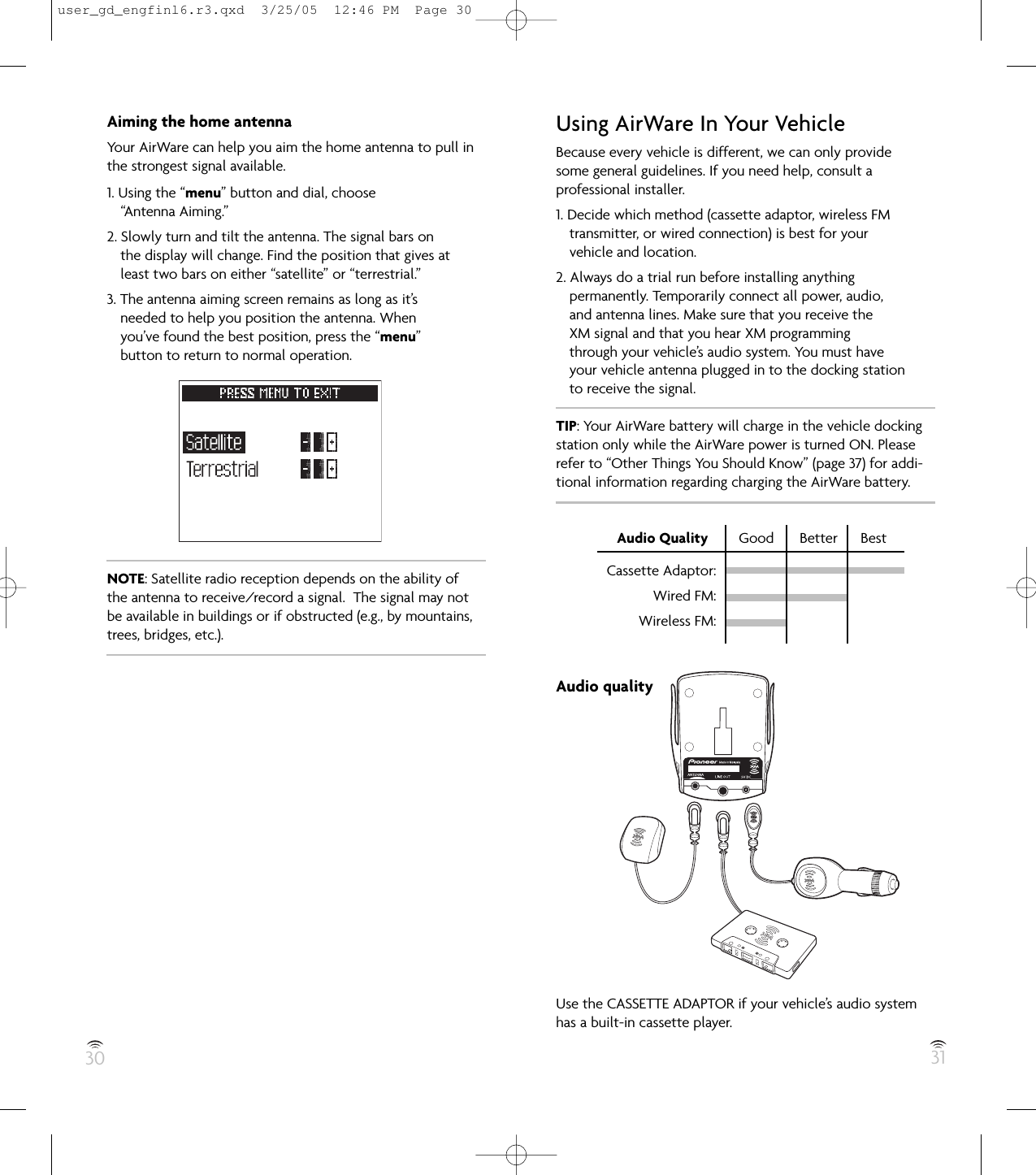 30 31Aiming the home antennaYour AirWare can help you aim the home antenna to pull inthe strongest signal available.1. Using the “menu” button and dial, choose“Antenna Aiming.”2. Slowly turn and tilt the antenna. The signal bars onthe display will change. Find the position that gives atleast two bars on either “satellite” or “terrestrial.”3. The antenna aiming screen remains as long as it’sneeded to help you position the antenna. Whenyou’ve found the best position, press the “menu”button to return to normal operation.NOTE: Satellite radio reception depends on the ability of the antenna to receive/record a signal.  The signal may notbe available in buildings or if obstructed (e.g., by mountains,trees, bridges, etc.).Using AirWare In Your VehicleBecause every vehicle is different, we can only providesome general guidelines. If you need help, consult aprofessional installer.1. Decide which method (cassette adaptor, wireless FMtransmitter, or wired connection) is best for yourvehicle and location.2. Always do a trial run before installing anythingpermanently. Temporarily connect all power, audio,and antenna lines. Make sure that you receive theXM signal and that you hear XM programmingthrough your vehicle’s audio system. You must haveyour vehicle antenna plugged in to the docking stationto receive the signal.TIP: Your AirWare battery will charge in the vehicle dockingstation only while the AirWare power is turned ON. Pleaserefer to “Other Things You Should Know” (page 37) for addi-tional information regarding charging the AirWare battery.Audio Quality Good  Better  BestAudio qualityUse the CASSETTE ADAPTOR if your vehicle’s audio systemhas a built-in cassette player.Cassette Adaptor:Wired FM:Wireless FM:user_gd_engfinl6.r3.qxd  3/25/05  12:46 PM  Page 30