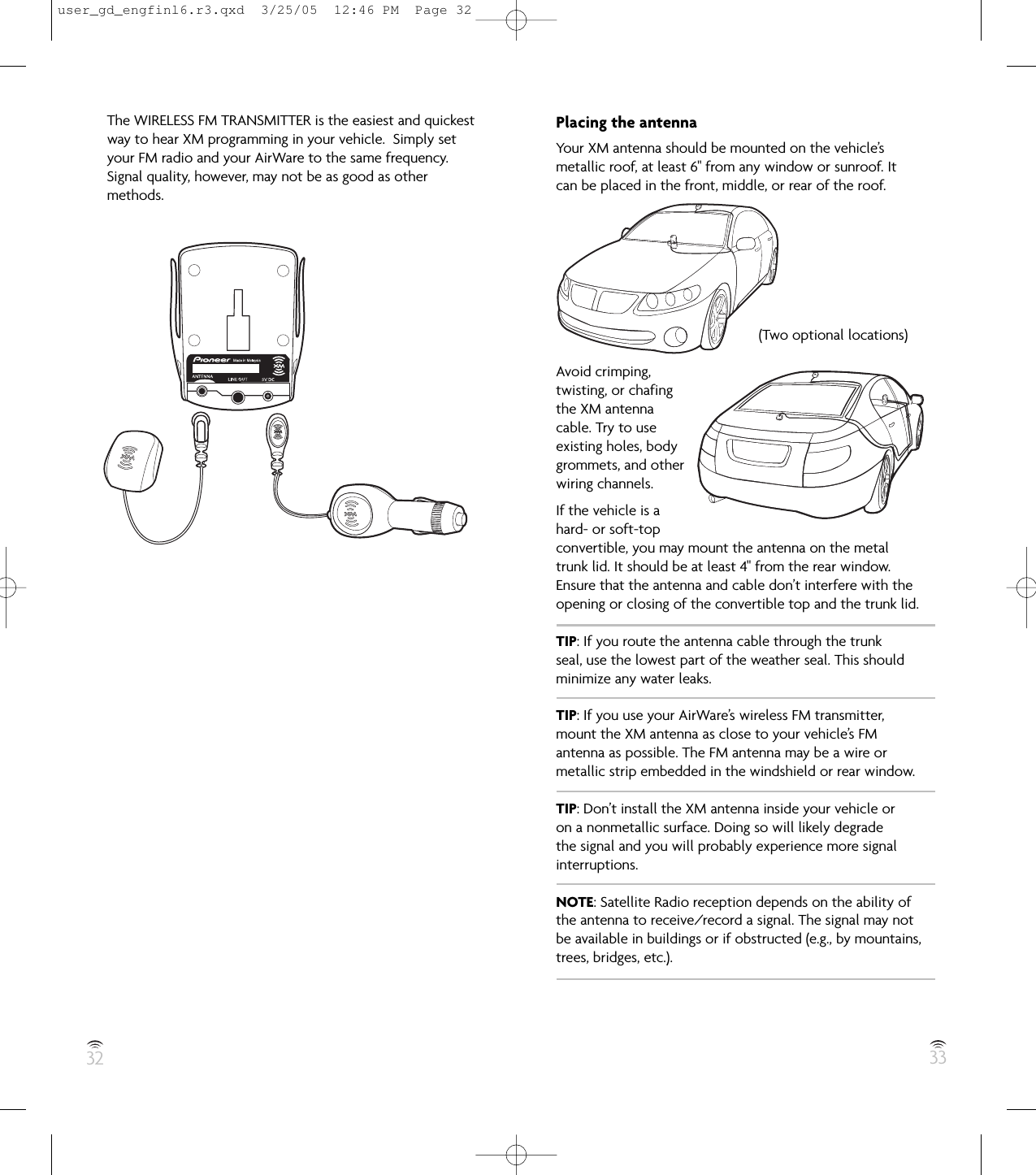 32 33The WIRELESS FM TRANSMITTER is the easiest and quickestway to hear XM programming in your vehicle.  Simply setyour FM radio and your AirWare to the same frequency.Signal quality, however, may not be as good as othermethods.Placing the antennaYour XM antenna should be mounted on the vehicle’smetallic roof, at least 6&quot; from any window or sunroof. Itcan be placed in the front, middle, or rear of the roof.Avoid crimping,twisting, or chafingthe XM antennacable. Try to useexisting holes, bodygrommets, and otherwiring channels.If the vehicle is ahard- or soft-topconvertible, you may mount the antenna on the metaltrunk lid. It should be at least 4&quot; from the rear window.Ensure that the antenna and cable don’t interfere with theopening or closing of the convertible top and the trunk lid.TIP: If you route the antenna cable through the trunkseal, use the lowest part of the weather seal. This shouldminimize any water leaks.TIP: If you use your AirWare’s wireless FM transmitter,mount the XM antenna as close to your vehicle’s FMantenna as possible. The FM antenna may be a wire ormetallic strip embedded in the windshield or rear window.TIP: Don’t install the XM antenna inside your vehicle oron a nonmetallic surface. Doing so will likely degradethe signal and you will probably experience more signalinterruptions.NOTE: Satellite Radio reception depends on the ability ofthe antenna to receive/record a signal. The signal may not be available in buildings or if obstructed (e.g., by mountains,trees, bridges, etc.).(Two optional locations)user_gd_engfinl6.r3.qxd  3/25/05  12:46 PM  Page 32