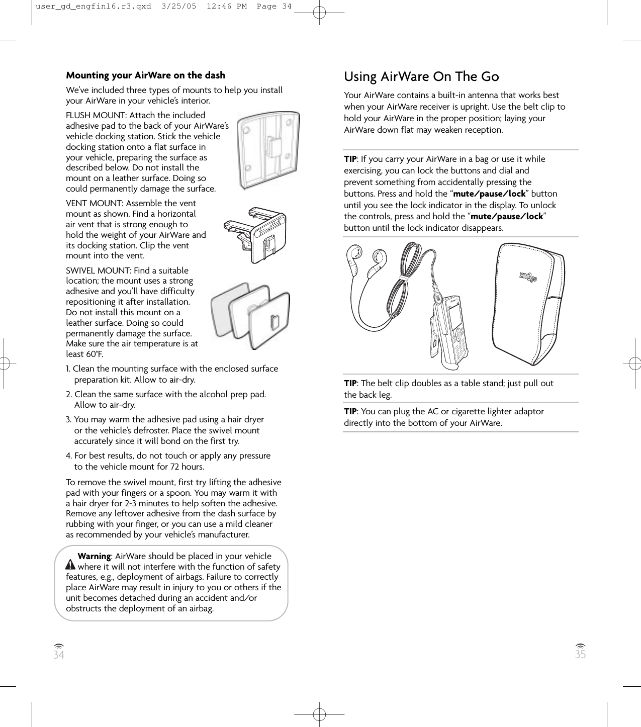 34 35Mounting your AirWare on the dashWe’ve included three types of mounts to help you installyour AirWare in your vehicle’s interior.FLUSH MOUNT: Attach the includedadhesive pad to the back of your AirWare’s vehicle docking station. Stick the vehicle docking station onto a flat surface in your vehicle, preparing the surface as described below. Do not install the mount on a leather surface. Doing so could permanently damage the surface.VENT MOUNT: Assemble the ventmount as shown. Find a horizontalair vent that is strong enough tohold the weight of your AirWare andits docking station. Clip the ventmount into the vent.SWIVEL MOUNT: Find a suitablelocation; the mount uses a strongadhesive and you’ll have difficultyrepositioning it after installation.Do not install this mount on aleather surface. Doing so couldpermanently damage the surface.Make sure the air temperature is atleast 60°F.1. Clean the mounting surface with the enclosed surfacepreparation kit. Allow to air-dry.2. Clean the same surface with the alcohol prep pad.Allow to air-dry.3. You may warm the adhesive pad using a hair dryeror the vehicle’s defroster. Place the swivel mountaccurately since it will bond on the first try.4. For best results, do not touch or apply any pressureto the vehicle mount for 72 hours.To remove the swivel mount, first try lifting the adhesivepad with your fingers or a spoon. You may warm it witha hair dryer for 2-3 minutes to help soften the adhesive.Remove any leftover adhesive from the dash surface byrubbing with your finger, or you can use a mild cleaneras recommended by your vehicle’s manufacturer.Warning: AirWare should be placed in your vehiclewhere it will not interfere with the function of safetyfeatures, e.g., deployment of airbags. Failure to correctlyplace AirWare may result in injury to you or others if theunit becomes detached during an accident and/orobstructs the deployment of an airbag.Using AirWare On The GoYour AirWare contains a built-in antenna that works bestwhen your AirWare receiver is upright. Use the belt clip tohold your AirWare in the proper position; laying yourAirWare down flat may weaken reception.TIP: If you carry your AirWare in a bag or use it whileexercising, you can lock the buttons and dial andprevent something from accidentally pressing thebuttons. Press and hold the “mute/pause/lock” buttonuntil you see the lock indicator in the display. To unlockthe controls, press and hold the “mute/pause/lock”button until the lock indicator disappears.TIP: The belt clip doubles as a table stand; just pull outthe back leg.TIP: You can plug the AC or cigarette lighter adaptordirectly into the bottom of your AirWare.user_gd_engfinl6.r3.qxd  3/25/05  12:46 PM  Page 34