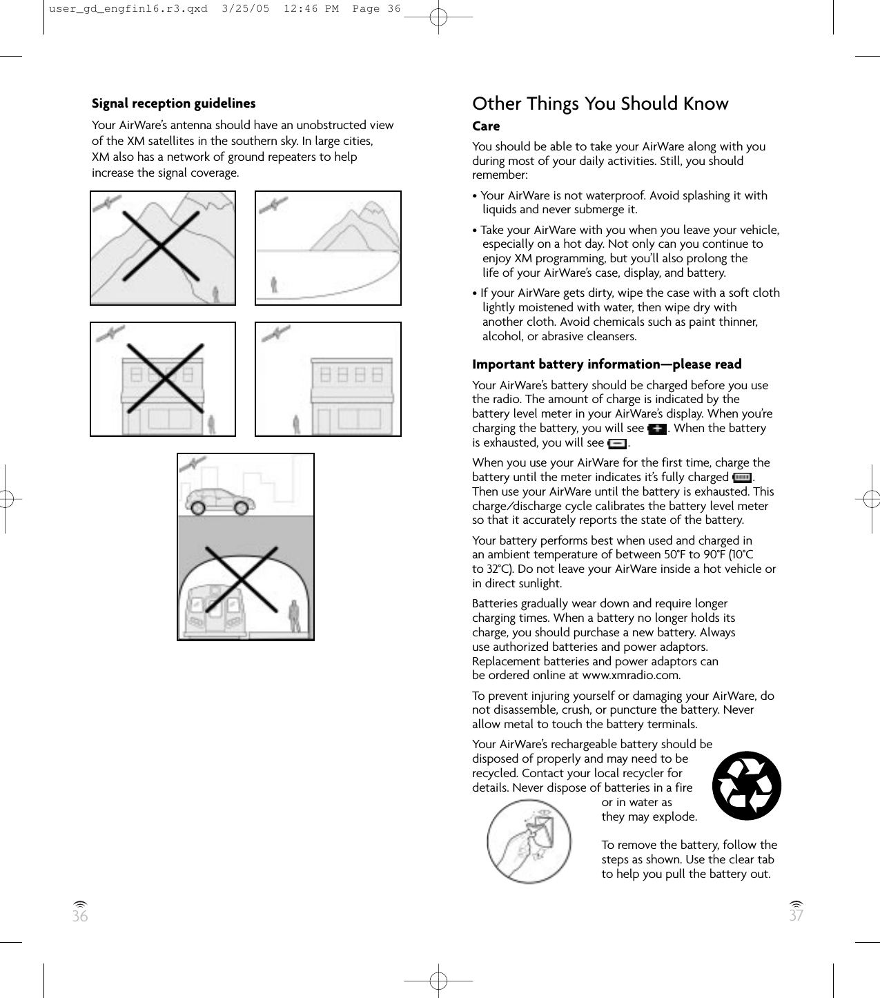 36 37Signal reception guidelinesYour AirWare’s antenna should have an unobstructed viewof the XM satellites in the southern sky. In large cities,XM also has a network of ground repeaters to helpincrease the signal coverage.Other Things You Should KnowCareYou should be able to take your AirWare along with youduring most of your daily activities. Still, you shouldremember:• Your AirWare is not waterproof. Avoid splashing it withliquids and never submerge it.• Take your AirWare with you when you leave your vehicle,especially on a hot day. Not only can you continue toenjoy XM programming, but you’ll also prolong thelife of your AirWare’s case, display, and battery.• If your AirWare gets dirty, wipe the case with a soft clothlightly moistened with water, then wipe dry withanother cloth. Avoid chemicals such as paint thinner,alcohol, or abrasive cleansers.Important battery information—please readYour AirWare’s battery should be charged before you usethe radio. The amount of charge is indicated by thebattery level meter in your AirWare’s display. When you’recharging the battery, you will see       . When the batteryis exhausted, you will see       .When you use your AirWare for the first time, charge thebattery until the meter indicates it’s fully charged       .Then use your AirWare until the battery is exhausted. Thischarge/discharge cycle calibrates the battery level meterso that it accurately reports the state of the battery.Your battery performs best when used and charged inan ambient temperature of between 50°F to 90°F (10°Cto 32°C). Do not leave your AirWare inside a hot vehicle orin direct sunlight.Batteries gradually wear down and require longercharging times. When a battery no longer holds itscharge, you should purchase a new battery. Alwaysuse authorized batteries and power adaptors.Replacement batteries and power adaptors canbe ordered online at www.xmradio.com.To prevent injuring yourself or damaging your AirWare, donot disassemble, crush, or puncture the battery. Neverallow metal to touch the battery terminals.Your AirWare’s rechargeable battery should bedisposed of properly and may need to berecycled. Contact your local recycler fordetails. Never dispose of batteries in a fireor in water asthey may explode.To remove the battery, follow thesteps as shown. Use the clear tabto help you pull the battery out.user_gd_engfinl6.r3.qxd  3/25/05  12:46 PM  Page 36