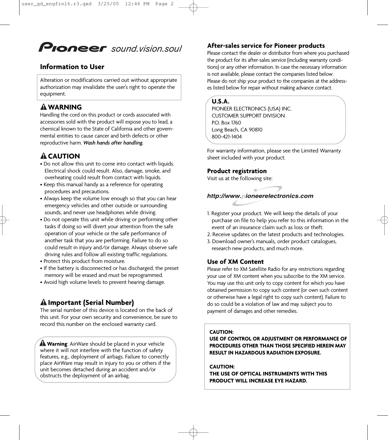 Information to UserAlteration or modifications carried out without appropriateauthorization may invalidate the user’s right to operate theequipment.WARNINGHandling the cord on this product or cords associated withaccessories sold with the product will expose you to lead, achemical known to the State of California and other govern-mental entities to cause cancer and birth defects or otherreproductive harm. Wash hands after handling.CAUTION• Do not allow this unit to come into contact with liquids.Electrical shock could result. Also, damage, smoke, andoverheating could result from contact with liquids.• Keep this manual handy as a reference for operatingprocedures and precautions.• Always keep the volume low enough so that you can hear emergency vehicles and other outside or surroundingsounds, and never use headphones while driving.• Do not operate this unit while driving or performing other tasks if doing so will divert your attention from the safeoperation of your vehicle or the safe performance ofanother task that you are performing. Failure to do socould result in injury and/or damage. Always observe safedriving rules and follow all existing traffic regulations.• Protect this product from moisture.• If the battery is disconnected or has discharged, the presetmemory will be erased and must be reprogrammed.• Avoid high volume levels to prevent hearing damage.Important (Serial Number)The serial number of this device is located on the back ofthis unit. For your own security and convenience, be sure torecord this number on the enclosed warranty card.Warning: AirWare should be placed in your vehiclewhere it will not interfere with the function of safetyfeatures, e.g., deployment of airbags. Failure to correctlyplace AirWare may result in injury to you or others if theunit becomes detached during an accident and/orobstructs the deployment of an airbag.After-sales service for Pioneer productsPlease contact the dealer or distributor from where you purchasedthe product for its after-sales service (including warranty condi-tions) or any other information. In case the necessary informationis not available, please contact the companies listed below:Please do not ship your product to the companies at the address-es listed below for repair without making advance contact.U.S.A.PIONEER ELECTRONICS (USA) INC.CUSTOMER SUPPORT DIVISIONP.O.  Box  1760Long Beach, CA 90810800-421-1404For warranty information, please see the Limited Warrantysheet included with your product.Product registrationVisit us at the following site:1. Register your product. We will keep the details of your purchase on file to help you refer to this information in theevent of an insurance claim such as loss or theft.2. Receive updates on the latest products and technologies.3. Download owner’s manuals, order product catalogues, research new products, and much more.Use of XM ContentPlease refer to XM Satellite Radio for any restrictions regardingyour use of XM content when you subscribe to the XM service.You may use this unit only to copy content for which you haveobtained permission to copy such content (or own such contentor otherwise have a legal right to copy such content). Failure todo so could be a violation of law and may subject you topayment of damages and other remedies.CAUTION:USE OF CONTROL OR ADJUSTMENT OR PERFORMANCE OFPROCEDURES OTHER THAN THOSE SPECIFIED HEREIN MAYRESULT IN HAZARDOUS RADIATION EXPOSURE.CAUTION:THE USE OF OPTICAL INSTRUMENTS WITH THISPRODUCT WILL INCREASE EYE HAZARD.user_gd_engfinl6.r3.qxd  3/25/05  12:46 PM  Page 2