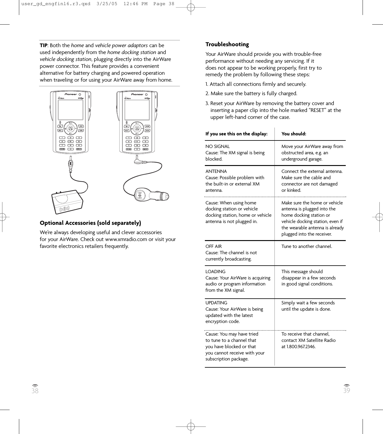 38 39TIP: Both the home and vehicle power adaptors can beused independently from the home docking station andvehicle docking station, plugging directly into the AirWarepower connector. This feature provides a convenientalternative for battery charging and powered operationwhen traveling or for using your AirWare away from home.Optional Accessories (sold separately)We’re always developing useful and clever accessoriesfor your AirWare. Check out www.xmradio.com or visit yourfavorite electronics retailers frequently.TroubleshootingYour AirWare should provide you with trouble-freeperformance without needing any servicing. If itdoes not appear to be working properly, first try toremedy the problem by following these steps:1. Attach all connections firmly and securely.2. Make sure the battery is fully charged.3. Reset your AirWare by removing the battery cover andinserting a paper clip into the hole marked “RESET” at theupper left-hand corner of the case.If you see this on the display:NO SIGNALCause: The XM signal is beingblocked.ANTENNACause: Possible problem withthe built-in or external XMantenna.Cause: When using homedocking station or vehicledocking station, home or vehicleantenna is not plugged in.OFF AIRCause: The channel is notcurrently broadcasting.LOADINGCause: Your AirWare is acquiringaudio or program informationfrom the XM signal.UPDATINGCause: Your AirWare is beingupdated with the latestencryption code.Cause: You may have triedto tune to a channel thatyou have blocked or thatyou cannot receive with yoursubscription package.You should:Move your AirWare away fromobstructed area, e.g. anunderground garage.Connect the external antenna.Make sure the cable andconnector are not damagedor kinked.Make sure the home or vehicleantenna is plugged into thehome docking station orvehicle docking station, even ifthe wearable antenna is alreadyplugged into the receiver.Tune to another channel.This message shoulddisappear in a few secondsin good signal conditions.Simply wait a few secondsuntil the update is done.To receive that channel,contact XM Satellite Radioat 1.800.967.2346.user_gd_engfinl6.r3.qxd  3/25/05  12:46 PM  Page 38