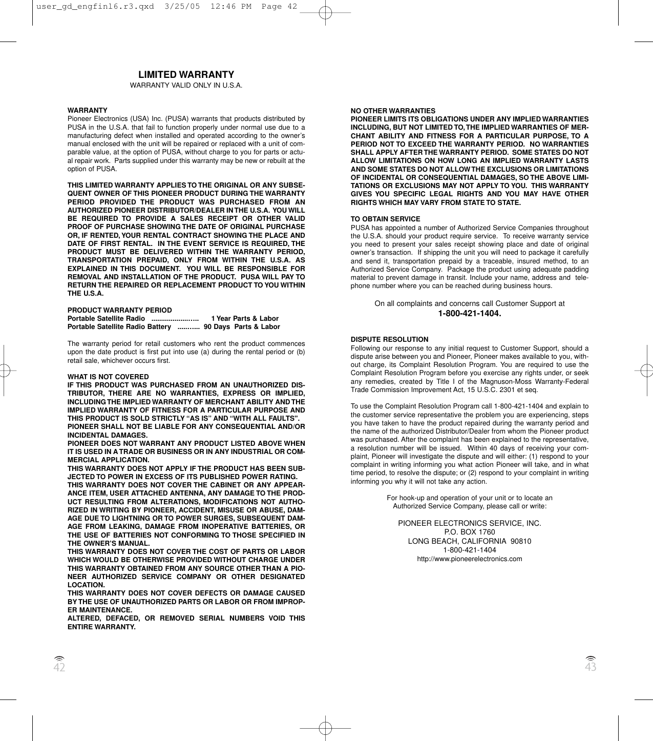 42 43LIMITED WARRANTYWARRANTY VALID ONLY IN U.S.A.WARRANTYPioneer Electronics (USA) Inc. (PUSA) warrants that products distributed byPUSA in the U.S.A. that fail to function properly under normal use due to amanufacturing defect when installed and operated according to the owner’smanual enclosed with the unit will be repaired or replaced with a unit of com-parable value, at the option of PUSA, without charge to you for parts or actu-al repair work.  Parts supplied under this warranty may be new or rebuilt at theoption of PUSA.THIS LIMITED WARRANTY APPLIES TO THE ORIGINAL OR ANY SUBSE-QUENT OWNER OF THIS PIONEER PRODUCT DURING THE WARRANTYPERIOD PROVIDED THE PRODUCT WAS PURCHASED FROM ANAUTHORIZED PIONEER DISTRIBUTOR/DEALER IN THE U.S.A. YOU WILLBE REQUIRED TO PROVIDE A SALES RECEIPT OR OTHER VALIDPROOF OF PURCHASE SHOWING THE DATE OF ORIGINAL PURCHASEOR, IF RENTED,YOUR RENTAL CONTRACT SHOWING THE PLACE ANDDATE OF FIRST RENTAL. IN THE EVENT SERVICE IS REQUIRED, THEPRODUCT MUST BE DELIVERED WITHIN THE WARRANTY PERIOD,TRANSPORTATION PREPAID, ONLY FROM WITHIN THE U.S.A. ASEXPLAINED IN THIS DOCUMENT. YOU WILL BE RESPONSIBLE FORREMOVAL AND INSTALLATION OF THE PRODUCT. PUSA WILL PAY TORETURN THE REPAIRED OR REPLACEMENT PRODUCT TO YOU WITHINTHE U.S.A.PRODUCT WARRANTY PERIODPortable Satellite Radio   ...................….. 1 Year Parts &amp; LaborPortable Satellite Radio Battery   .....…... 90 Days  Parts &amp; LaborThe warranty period for retail customers who rent the product commencesupon the date product is first put into use (a) during the rental period or (b)retail sale, whichever occurs first.WHAT IS NOT COVEREDIF THIS PRODUCT WAS PURCHASED FROM AN UNAUTHORIZED DIS-TRIBUTOR, THERE ARE NO WARRANTIES, EXPRESS OR IMPLIED,INCLUDING THE IMPLIED WARRANTY OF MERCHANT ABILITY AND THEIMPLIED WARRANTY OF FITNESS FOR A PARTICULAR PURPOSE ANDTHIS PRODUCT IS SOLD STRICTLY “AS IS” AND “WITH ALL FAULTS&quot;.PIONEER SHALL NOT BE LIABLE FOR ANY CONSEQUENTIAL AND/ORINCIDENTAL DAMAGES.PIONEER DOES NOT WARRANT ANY PRODUCT LISTED ABOVE WHENIT IS USED IN A TRADE OR BUSINESS OR IN ANY INDUSTRIAL OR COM-MERCIAL APPLICATION.THIS WARRANTY DOES NOT APPLY IF THE PRODUCT HAS BEEN SUB-JECTED TO POWER IN EXCESS OF ITS PUBLISHED POWER RATING.THIS WARRANTY DOES NOT COVER THE CABINET OR ANY APPEAR-ANCE ITEM, USER ATTACHED ANTENNA, ANY DAMAGE TO THE PROD-UCT RESULTING FROM ALTERATIONS, MODIFICATIONS NOT AUTHO-RIZED IN WRITING BY PIONEER, ACCIDENT, MISUSE OR ABUSE, DAM-AGE DUE TO LIGHTNING OR TO POWER SURGES, SUBSEQUENT DAM-AGE FROM LEAKING, DAMAGE FROM INOPERATIVE BATTERIES, ORTHE USE OF BATTERIES NOT CONFORMING TO THOSE SPECIFIED INTHE OWNER’S MANUAL.THIS WARRANTY DOES NOT COVER THE COST OF PARTS OR LABORWHICH WOULD BE OTHERWISE PROVIDED WITHOUT CHARGE UNDERTHIS WARRANTY OBTAINED FROM ANY SOURCE OTHER THAN A PIO-NEER AUTHORIZED SERVICE COMPANY OR OTHER DESIGNATEDLOCATION.THIS WARRANTY DOES NOT COVER DEFECTS OR DAMAGE CAUSEDBY THE USE OF UNAUTHORIZED PARTS OR LABOR OR FROM IMPROP-ER MAINTENANCE.ALTERED, DEFACED, OR REMOVED SERIAL NUMBERS VOID THISENTIRE WARRANTY.NO OTHER WARRANTIESPIONEER LIMITS ITS OBLIGATIONS UNDER ANY IMPLIED WARRANTIESINCLUDING, BUT NOT LIMITED TO,THE IMPLIED WARRANTIES OF MER-CHANT ABILITY AND FITNESS FOR A PARTICULAR PURPOSE, TO APERIOD NOT TO EXCEED THE WARRANTY PERIOD. NO WARRANTIESSHALL APPLY AFTER THE WARRANTY PERIOD. SOME STATES DO NOTALLOW LIMITATIONS ON HOW LONG AN IMPLIED WARRANTY LASTSAND SOME STATES DO NOT ALLOW THE EXCLUSIONS OR LIMITATIONSOF INCIDENTAL OR CONSEQUENTIAL DAMAGES, SO THE ABOVE LIMI-TATIONS OR EXCLUSIONS MAY NOT APPLY TO YOU. THIS WARRANTYGIVES YOU SPECIFIC LEGAL RIGHTS AND YOU MAY HAVE OTHERRIGHTS WHICH MAY VARY FROM STATE TO STATE.TO OBTAIN SERVICEPUSA has appointed a number of Authorized Service Companies throughoutthe U.S.A. should your product require service.  To receive warranty serviceyou need to present your sales receipt showing place and date of originalowner’s transaction.  If shipping the unit you will need to package it carefullyand send it, transportation prepaid by a traceable, insured method, to anAuthorized Service Company.  Package the product using adequate paddingmaterial to prevent damage in transit. Include your name, address and  tele-phone number where you can be reached during business hours.On all complaints and concerns call Customer Support at1-800-421-1404.DISPUTE RESOLUTIONFollowing our response to any initial request to Customer Support, should adispute arise between you and Pioneer, Pioneer makes available to you, with-out charge, its Complaint Resolution Program. You are required to use theComplaint Resolution Program before you exercise any rights under, or seekany remedies, created by Title I of the Magnuson-Moss Warranty-FederalTrade Commission Improvement Act, 15 U.S.C. 2301 et seq.To use the Complaint Resolution Program call 1-800-421-1404 and explain tothe customer service representative the problem you are experiencing, stepsyou have taken to have the product repaired during the warranty period andthe name of the authorized Distributor/Dealer from whom the Pioneer productwas purchased. After the complaint has been explained to the representative,a resolution number will be issued.  Within 40 days of receiving your com-plaint, Pioneer will investigate the dispute and will either: (1) respond to yourcomplaint in writing informing you what action Pioneer will take, and in whattime period, to resolve the dispute; or (2) respond to your complaint in writinginforming you why it will not take any action.For hook-up and operation of your unit or to locate anAuthorized Service Company, please call or write:PIONEER ELECTRONICS SERVICE, INC.P.O. BOX 1760LONG BEACH, CALIFORNIA 908101-800-421-1404http://www.pioneerelectronics.comuser_gd_engfinl6.r3.qxd  3/25/05  12:46 PM  Page 42