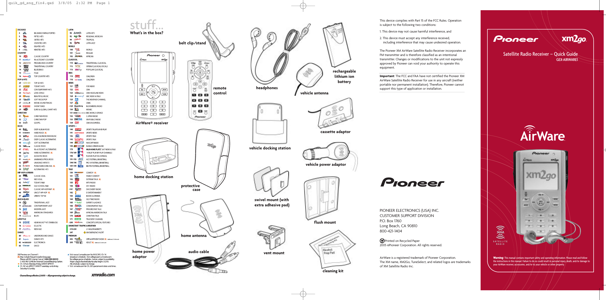 stuff...What’s in the box?This device complies with Part 15 of the FCC Rules. Operationis subject to the following two conditions:1. This device may not cause harmful interference, and2. This device must accept any interference received,including interference that may cause undesired operation.The Pioneer XM AirWare Satellite Radio Receiver incorporates anFM transmitter and is therefore classified as an intentionaltransmitter. Changes or modifications to the unit not expresslyapproved by Pioneer can void your authority to operate thisequipment.Important: The FCC and FAA have not certified the Pioneer XMAirWare Satellite Radio Receiver for use in any aircraft (neitherportable nor permanent installation). Therefore, Pioneer cannotsupport this type of application or installation.PIONEER ELECTRONICS (USA) INC.CUSTOMER SUPPORT DIVISIONP.O.  Box  1760Long Beach, CA 90810800-421-1404Printed on Recycled Paper2005 ©Pioneer Corporation. All rights reserved.AirWare is a registered trademark of Pioneer Corporation.The XM name, XM2Go, TuneSelect, and related logos are trademarks of XM Satellite Radio Inc.AirWare®receiverSatellite Radio Receiver – Quick GuideGEX-AIRWARE1Warning: This manual contains important safety and operating information. Please read and followthe instructions in this manual. Failure to do so could result in personal injury, death, and/or damage toyour AirWare receiver, accessories, and/or to your vehicle or other property.headphonesvehicle antennarechargeablelithium ionbatterycassette adaptorvehicle docking stationremotecontrolbelt clip/standcleaning kitflush mountvehicle power adaptorswivel mount (withextra adhesive pad)vent mountaudio cablehome antennaprotectivecasehome docking stationhome poweradaptorquik_gd_eng_fin4.qxd  3/8/05  2:32 PM  Page 1