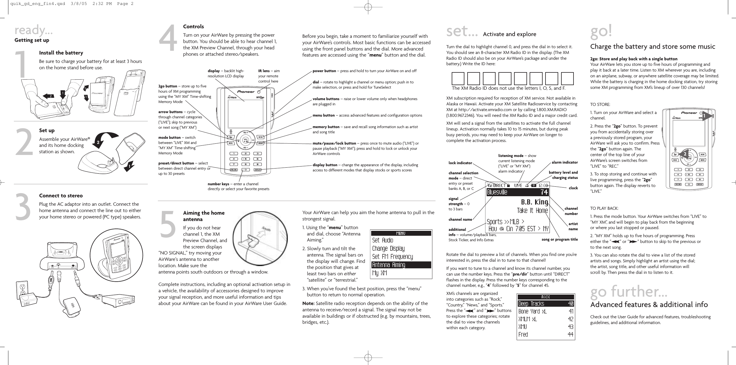 ready...Getting set upInstall the batteryBe sure to charge your battery for at least 3 hourson the home stand before use.Set upAssemble your AirWare®and its home dockingstation as shown.Connect to stereoPlug the AC adaptor into an outlet. Connect thehome antenna and connect the line out to eitheryour home stereo or powered (PC type) speakers.1234display – backlit high-resolution LCD display2go button – store up to fivehours of XM programmingusing the “MY XM” Time-shiftingMemory Modearrow buttons – cyclethrough channel categories(“LIVE”); skip to previousor next song (“MY XM”)mode button – switchbetween “LIVE” XM and“MY XM” Time-shiftingMemory Modepreset/direct button – selectbetween direct channel entry orup to 30 presetsnumber keys – enter a channeldirectly or select your favorite presetspower button – press and hold to turn your AirWare on and offdial – rotate to highlight a channel or menu option; push in tomake selection, or press and hold for TuneSelectvolume buttons – raise or lower volume only when headphonesare plugged inmenu button – access advanced features and configuration optionsmemory button – save and recall song information such as artistand song titlemute/pause/lock button – press once to mute audio (“LIVE”) orpause playback (“MY XM”); press and hold to lock or unlock yourAirWare controlsdisplay button – change the appearance of the display, includingaccess to different modes that display stocks or sports scoresIR lens – aimyour remotecontrol hereControlsTurn on your AirWare by pressing the powerbutton. You should be able to hear channel 1,the XM Preview Channel, through your headphones or attached stereo/speakers.Before you begin, take a moment to familiarize yourself withyour AirWare’s controls. Most basic functions can be accessedusing the front panel buttons and the dial. More advancedfeatures are accessed using the “menu” button and the dial.5Aiming the homeantennaIf you do not hearchannel 1, the XMPreview Channel, andthe screen displays“NO SIGNAL,” try moving your AirWare‘s antenna to another location. Make sure theantenna points south outdoors or through a window.Complete instructions, including an optional activation setup ina vehicle, the availability of accessories designed to improveyour signal reception, and more useful information and tipsabout your AirWare can be found in your AirWare User Guide.Your AirWare can help you aim the home antenna to pull in thestrongest signal.1. Using the “menu” buttonand dial, choose “AntennaAiming.”2. Slowly turn and tilt theantenna. The signal bars onthe display will change. Findthe position that gives atleast two bars on either“satellite” or “terrestrial.”3. When you’ve found the best position, press the “menu”button to return to normal operation.Note: Satellite radio reception depends on the ability of theantenna to receive/record a signal. The signal may not be available in buildings or if obstructed (e.g. by mountains, trees,bridges, etc.).set... Activate and exploreTurn the dial to highlight channel 0, and press the dial in to select it.You should see an 8-character XM Radio ID in the display. (The XMRadio ID should also be on your AirWare’s package and under thebattery.) Write the ID here:XM subscription required for reception of XM service. Not available inAlaska or Hawaii. Activate your XM Satellite Radioservice by contactingXM at http://activate.xmradio.com or by calling 1.800.XM.RADIO(1.800.967.2346). You will need the XM Radio ID and a major credit card.XM will send a signal from the satellites to activate the full channellineup. Activation normally takes 10 to 15 minutes, but during peakbusy periods, you may need to keep your AirWare on longer to complete the activation process.Rotate the dial to preview a list of channels. When you find one you’reinterested in, press the dial in to tune to that channel!If you want to tune to a channel and know its channel number, youcan use the number keys. Press the “pre/dir” button until “DIRECT”flashes in the display. Press the number keys corresponding to the channel number, e.g., “4” followed by “5” for channel 45.XM’s channels are organizedinto categories such as “Rock,”“Country,” “News,” and “Sports.”Press the “       ” and “       ” buttonsto explore these categories; rotatethe dial to view the channelswithin each category.lock indicatorchannel selectionmode – directentry or presetbanks A, B, or Csignalstrength – 0to 3 barschannel nameadditionalinfo – volume/playback bars,Stock Ticker, and Info ExtrasThe XM Radio ID does not use the letters I, O, S, and F.go!Charge the battery and store some music2go: Store and play back with a single buttonYour AirWare lets you store up to five hours of programming andplay it back at a later time. Listen to XM wherever you are, including on an airplane, subway, or anywhere satellite coverage may be limited.While the battery is charging in the home docking station, try storingsome XM programming from XM’s lineup of over 130 channels!TO STORE:1. Turn on your AirWare and select achannel.2. Press the “2go” button. To preventyou from accidentally storing overa previously stored program, yourAirWare will ask you to confirm. Pressthe “2go” button again. Thecenter of the top line of yourAirWare’s screen switches from“LIVE” to “REC.”3. To stop storing and continue withlive programming, press the “2go”button again. The display reverts to“LIVE.”TO PLAY BACK:1. Press the mode button. Your AirWare switches from “LIVE” to“MY XM”, and will begin to play back from the beginningor where you last stopped or paused.2. “MY XM” holds up to five hours of programming. Presseither the “       “ or “       “ button to skip to the previous orto the next song.3. You can also rotate the dial to view a list of the storedartists and songs. Simply highlight an artist using the dial;the artist, song title, and other useful information willscroll by. Then press the dial in to listen to it.go further...Advanced features &amp; additional infoCheck out the User Guide for advanced features, troubleshootingguidelines, and additional information.listening mode – showcurrent listening mode(“LIVE” or “MY XM”)alarm indicatoralarm indicatorbattery level andcharging statusclockchannelnumberartistnamesong or program title21quik_gd_eng_fin4.qxd  3/8/05  2:32 PM  Page 2
