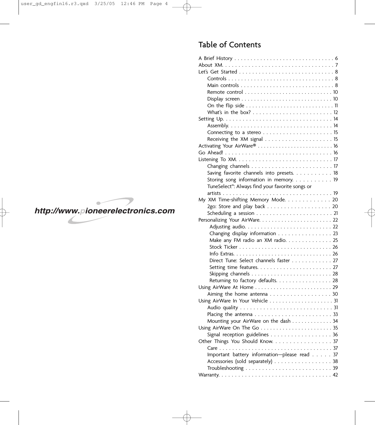 Table of ContentsA  Brief  History  .  .  .  .  .  .  .  .  .  .  .  .  .  .  .  .  .  .  .  .  .  .  .  .  .  .  .  .  .  .  .  6About  XM.  .  .  .  .  .  .  .  .  .  .  .  .  .  .  .  .  .  .  .  .  .  .  .  .  .  .  .  .  .  .  .  .  .  7Let’s  Get  Started  .  .  .  .  .  .  .  .  .  .  .  .  .  .  .  .  .  .  .  .  .  .  .  .  .  .  .  .  .  8Controls  .  .  .  .  .  .  .  .  .  .  .  .  .  .  .  .  .  .  .  .  .  .  .  .  .  .  .  .  .  .  .  .  .  8Main  controls  .  .  .  .  .  .  .  .  .  .  .  .  .  .  .  .  .  .  .  .  .  .  .  .  .  .  .  .  .  8Remote control  . .  .  .  .  .  .  .  .  .  .  .  .  .  .  .  .  .  .  .  .  .  .  .  .  .  .  .  10Display  screen .  .  .  .  .  .  .  .  .  .  .  .  .  .  .  .  .  .  .  .  .  .  .  .  .  .  .  .  .  10On  the  flip  side  .  .  .  .  .  .  .  .  .  .  .  .  .  .  .  .  .  .  .  .  .  .  .  .  .  .  .  .  11What’s  in  the  box?  .  .  .  .  .  .  .  .  .  .  .  .  .  .  .  .  .  .  .  .  .  .  .  .  12Setting  Up.  .  .  .  .  .  .  .  .  .  .  .  .  .  .  .  .  .  .  .  .  .  .  .  .  .  .  .  .  .  .  .  .  14Assembly.  .  .  .  .  .  .  .  .  .  .  .  .  .  .  .  .  .  .  .  .  .  .  .  .  .  .  .  .  .  .  .  14Connecting  to  a  stereo  .  .  .  .  .  .  .  .  .  .  .  .  .  .  .  .  .  .  .  .  .  15Receiving  the  XM  signal  .  .  .  .  .  .  .  .  .  .  .  .  .  .  .  .  .  .  .  .  15Activating Your AirWare®. .  . . .  . . . .  . . .  . . . . . . .  . . . . . . 16Go  Ahead!  .  .  .  .  .  .  .  .  .  .  .  .  .  .  .  .  .  .  .  .  .  .  .  .  .  .  .  .  .  .  .  .  16Listening  To  XM.  .  .  .  .  .  .  .  .  .  .  .  .  .  .  .  .  .  .  .  .  .  .  .  .  .  .  .  .  17Changing  channels  .  .  .  .  .  .  .  .  .  .  .  .  .  .  .  .  .  .  .  .  .  .  .  .  17Saving  favorite  channels  into  presets.  .  .  .  .  .  .  .  .  .  .  18Storing  song  information  in  memory.  .  .  .  .  .  .  .  .  .  .  19TuneSelect™: Always find your favorite songs orartists  .  .  .  .  .  .  .  .  .  .  .  .  .  .  .  .  .  .  .  .  .  .  .  .  .  .  .  .  .  .  .  .  .  19My  XM  Time-shifting  Memory  Mode.  .  .  .  .  .  .  .  .  .  .  .  .  202go:  Store  and  play  back  .  .  .  .  .  .  .  .  .  .  .  .  .  .  .  .  .  .  .  20Scheduling  a  session  .  .  .  .  .  .  .  .  .  .  .  .  .  .  .  .  .  .  .  .  .  .  .  21Personalizing  Your  AirWare.  .  .  .  .  .  .  .  .  .  .  .  .  .  .  .  .  .  .  .  .  .  .  22Adjusting  audio.  .  .  .  .  .  .  .  .  .  .  .  .  .  .  .  .  .  .  .  .  .  .  .  .  .  .  22Changing  display  information  .  .  .  .  .  .  .  .  .  .  .  .  .  .  .  .  23Make  any  FM  radio  an  XM  radio.  .  .  .  .  .  .  .  .  .  .  .  .  .  25Stock  Ticker  .  .  .  .  .  .  .  .  .  .  .  .  .  .  .  .  .  .  .  .  .  .  .  .  .  .  .  .  .  26Info Extras. .  .  .  .  .  .  .  .  .  .  .  .  .  .  .  .  .  .  .  .  .  .  .  .  .  .  .  .  .  .  26Direct  Tune:  Select  channels  faster  .  .  .  .  .  .  .  .  .  .  .  .  27Setting  time  features.  .  .  .  .  .  .  .  .  .  .  .  .  .  .  .  .  .  .  .  .  .  .  27Skipping  channels  .  .  .  .  .  .  .  .  .  .  .  .  .  .  .  .  .  .  .  .  .  .  .  .  .  28Returning  to  factory  defaults.  .  .  .  .  .  .  .  .  .  .  .  .  .  .  .  .  28Using AirWare At  Home  .  .  .  .  .  .  .  .  .  . . . . . . . . .  .  .  .  .  .  .  .  29Aiming  the  home  antenna  .  .  .  .  .  .  .  .  .  .  .  .  .  .  .  .  .  .  30Using  AirWare  In  Your  Vehicle .  .  .  .  .  .  .  .  .  .  .  .  .  .  .  .  .  .  .  .  31Audio  quality  .  .  .  .  .  .  .  .  .  .  .  .  .  .  .  .  .  .  .  .  .  .  .  .  .  .  .  .  31Placing  the  antenna  .  .  .  .  .  .  .  .  .  .  .  .  .  .  .  .  .  .  .  .  .  .  .  33Mounting your AirWare on  the  dash  .  .  . . .  .  .  .  .  . . .  .  34Using  AirWare On The  Go  .  .  .  .  .  .  .  .  .  .  .  .  .  .  .  .  .  .  .  .  .  .  .  35Signal  reception  guidelines  .  .  .  .  .  .  .  .  .  .  .  .  .  .  .  .  .  .  36Other  Things  You  Should  Know.  .  .  .  .  .  .  .  .  .  .  .  .  .  .  .  .  37Care  .  .  .  .  .  .  .  .  .  .  .  .  .  .  .  .  .  .  .  .  .  .  .  .  .  .  .  .  .  .  .  .  .  .  .  37Important  battery  information—please  read  .  .  .  .  .  37Accessories  (sold  separately)  .  .  .  .  .  .  .  .  .  .  .  .  .  .  .  .  .  38Troubleshooting  .  .  .  .  .  .  .  .  .  .  .  .  .  .  .  .  .  .  .  .  .  .  .  .  .  .  39Warranty.  .  .  .  .  .  .  .  .  .  .  .  .  .  .  .  .  .  .  .  .  .  .  .  .  .  .  .  .  .  .  .  .  .  42user_gd_engfinl6.r3.qxd  3/25/05  12:46 PM  Page 4