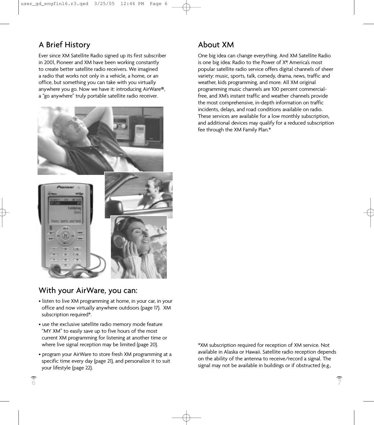 6 7About XMOne big idea can change everything. And XM Satellite Radiois one big idea: Radio to the Power of X®. America’s mostpopular satellite radio service offers digital channels of sheervariety: music, sports, talk, comedy, drama, news, traffic andweather, kids programming, and more. All XM original programming music channels are 100 percent commercial-free, and XM’s instant traffic and weather channels provide the most comprehensive, in-depth information on traffic incidents, delays, and road conditions available on radio. These services are available for a low monthly subscription,and additional devices may qualify for a reduced subscriptionfee through the XM Family Plan.**XM subscription required for reception of XM service. Notavailable in Alaska or Hawaii. Satellite radio reception dependson the ability of the antenna to receive/record a signal. Thesignal may not be available in buildings or if obstructed (e.g.,A Brief HistoryEver since XM Satellite Radio signed up its first subscriberin 2001, Pioneer and XM have been working constantlyto create better satellite radio receivers. We imagineda radio that works not only in a vehicle, a home, or anoffice, but something you can take with you virtuallyanywhere you go. Now we have it: introducing AirWare®,a “go anywhere” truly portable satellite radio receiver.With your AirWare, you can:• listen to live XM programming at home, in your car, in youroffice and now virtually anywhere outdoors (page 17).  XMsubscription required*.• use the exclusive satellite radio memory mode feature“MY XM” to easily save up to five hours of the mostcurrent XM programming for listening at another time orwhere live signal reception may be limited (page 20).• program your AirWare to store fresh XM programming at aspecific time every day (page 21), and personalize it to suityour lifestyle (page 22).user_gd_engfinl6.r3.qxd  3/25/05  12:46 PM  Page 6