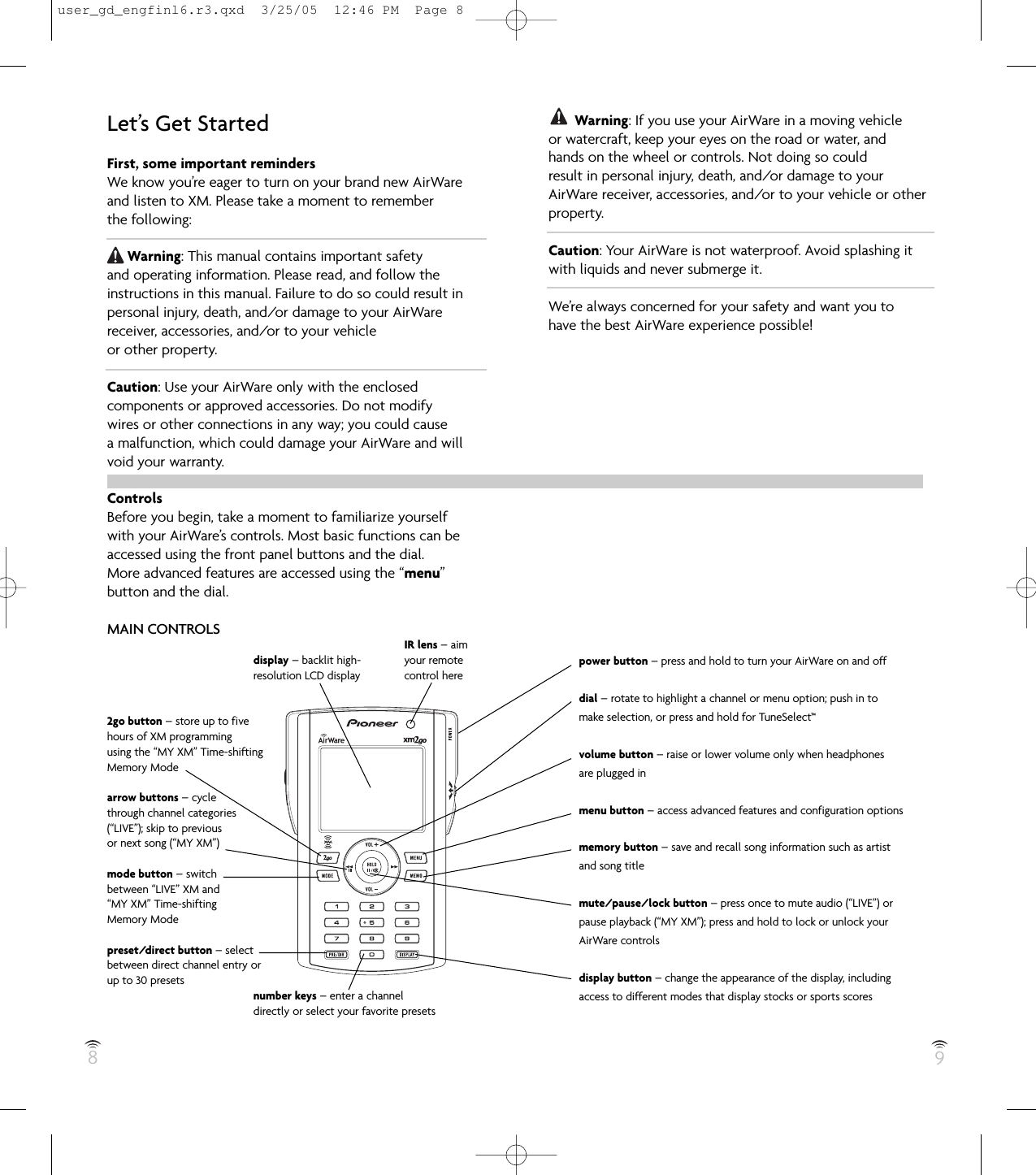 89Let’s Get StartedFirst, some important remindersWe know you’re eager to turn on your brand new AirWareand listen to XM. Please take a moment to rememberthe following:Warning: This manual contains important safetyand operating information. Please read, and follow theinstructions in this manual. Failure to do so could result inpersonal injury, death, and/or damage to your AirWarereceiver, accessories, and/or to your vehicleor other property.Caution: Use your AirWare only with the enclosedcomponents or approved accessories. Do not modifywires or other connections in any way; you could causea malfunction, which could damage your AirWare and willvoid your warranty.ControlsBefore you begin, take a moment to familiarize yourselfwith your AirWare’s controls. Most basic functions can beaccessed using the front panel buttons and the dial.More advanced features are accessed using the “menu”button and the dial.MAIN CONTROLSdisplay – backlit high-resolution LCD display2go button – store up to fivehours of XM programmingusing the “MY XM” Time-shiftingMemory Modearrow buttons – cyclethrough channel categories(“LIVE”); skip to previousor next song (“MY XM”)mode button – switchbetween “LIVE” XM and“MY XM” Time-shiftingMemory Modepreset/direct button – selectbetween direct channel entry orup to 30 presetsnumber keys – enter a channeldirectly or select your favorite presetsWarning: If you use your AirWare in a moving vehicleor watercraft, keep your eyes on the road or water, andhands on the wheel or controls. Not doing so couldresult in personal injury, death, and/or damage to yourAirWare receiver, accessories, and/or to your vehicle or otherproperty.Caution: Your AirWare is not waterproof. Avoid splashing itwith liquids and never submerge it.We’re always concerned for your safety and want you tohave the best AirWare experience possible!power button – press and hold to turn your AirWare on and offdial – rotate to highlight a channel or menu option; push in tomake selection, or press and hold for TuneSelect™volume button – raise or lower volume only when headphonesare plugged inmenu button – access advanced features and configuration optionsmemory button – save and recall song information such as artistand song titlemute/pause/lock button – press once to mute audio (“LIVE”) orpause playback (“MY XM”); press and hold to lock or unlock yourAirWare controlsdisplay button – change the appearance of the display, includingaccess to different modes that display stocks or sports scoresIR lens – aimyour remotecontrol hereuser_gd_engfinl6.r3.qxd  3/25/05  12:46 PM  Page 8