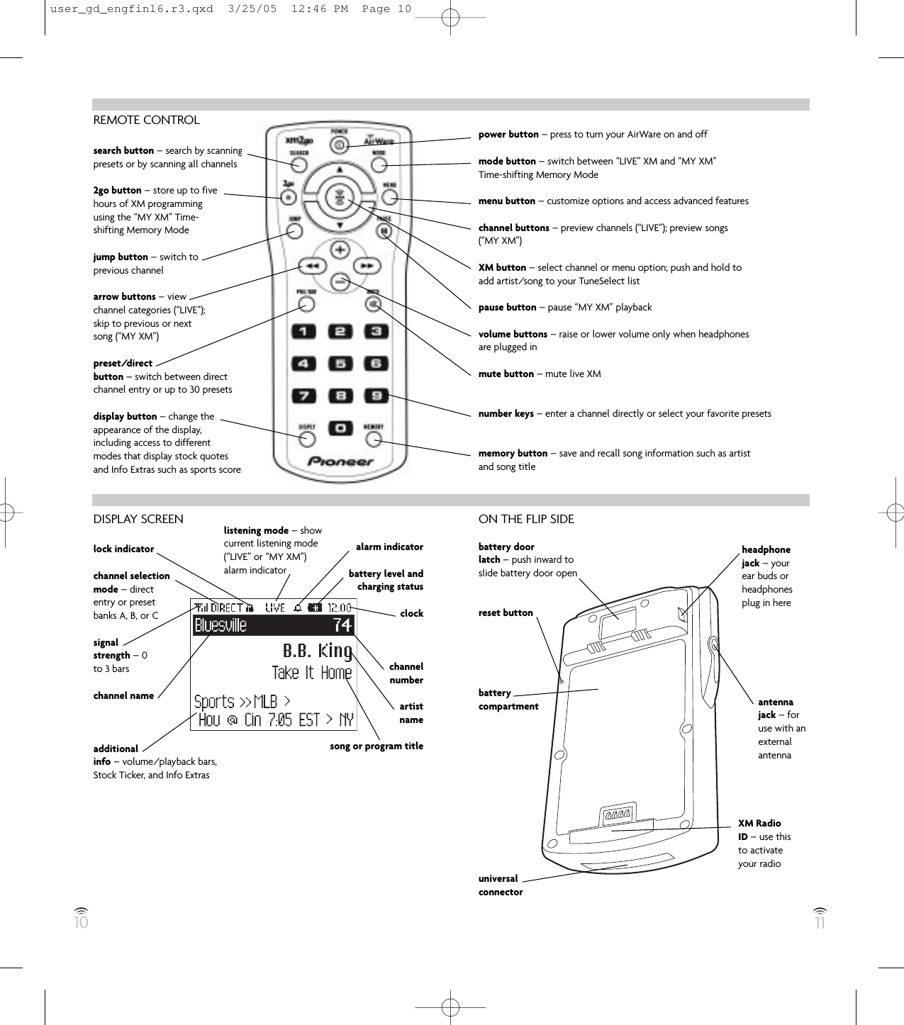 REMOTE CONTROLsearch button – search by scanningpresets or by scanning all channels2go button – store up to fivehours of XM programmingusing the “MY XM” Time-shifting Memory Modejump button – switch toprevious channelarrow buttons – viewchannel categories (“LIVE”);skip to previous or nextsong (“MY XM”)preset/directbutton – switch between directchannel entry or up to 30 presetsdisplay button – change theappearance of the display,including access to differentmodes that display stock quotesand Info Extras such as sports scoresDISPLAY SCREENlock indicatorchannel selectionmode – directentry or presetbanks A, B, or Csignalstrength – 0to 3 barschannel nameadditionalinfo – volume/playback bars,Stock Ticker, and Info Extras10 11power button – press to turn your AirWare on and offmode button – switch between “LIVE” XM and “MY XM”Time-shifting Memory Modemenu button – customize options and access advanced featureschannel buttons – preview channels (“LIVE”); preview songs(“MY XM”)XM button – select channel or menu option; push and hold toadd artist/song to your TuneSelect listpause button – pause “MY XM” playbackvolume buttons – raise or lower volume only when headphonesare plugged inmute button – mute live XMnumber keys – enter a channel directly or select your favorite presetsmemory button – save and recall song information such as artistand song titleON THE FLIP SIDEbattery doorlatch – push inward toslide battery door openreset buttonbatterycompartmentuniversalconnectorheadphonejack – yourear buds orheadphonesplug in hereantennajack – foruse with anexternalantennaXM RadioID – use thisto activateyour radiolistening mode – showcurrent listening mode(“LIVE” or “MY XM”)alarm indicatoralarm indicatorbattery level andcharging statusclockchannelnumberartistnamesong or program titleuser_gd_engfinl6.r3.qxd  3/25/05  12:46 PM  Page 10