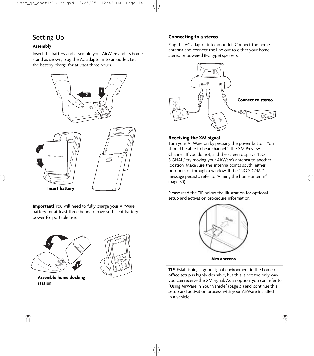 14 15Setting UpAssemblyInsert the battery and assemble your AirWare and its homestand as shown; plug the AC adaptor into an outlet. Letthe battery charge for at least three hours.Important! You will need to fully charge your AirWarebattery for at least three hours to have sufficient batterypower for portable use.Insert batteryAssemble home dockingstationConnecting to a stereoPlug the AC adaptor into an outlet. Connect the homeantenna and connect the line out to either your homestereo or powered (PC type) speakers.Receiving the XM signalTurn your AirWare on by pressing the power button. Youshould be able to hear channel 1, the XM PreviewChannel. If you do not, and the screen displays “NOSIGNAL,” try moving your AirWare’s antenna to anotherlocation. Make sure the antenna points south, eitheroutdoors or through a window. If the “NO SIGNAL”message persists, refer to “Aiming the home antenna”(page 30).Please read the TIP below the illustration for optionalsetup and activation procedure information.TIP: Establishing a good signal environment in the home oroffice setup is highly desirable, but this is not the only wayyou can receive the XM signal. As an option, you can refer to“Using AirWare In Your Vehicle” (page 31) and continue thissetup and activation process with your AirWare installed in a vehicle.Connect to stereoAim antennauser_gd_engfinl6.r3.qxd  3/25/05  12:46 PM  Page 14