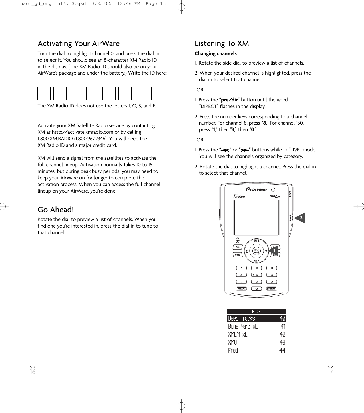 16 17Activating Your AirWareTurn the dial to highlight channel 0, and press the dial into select it. You should see an 8-character XM Radio IDin the display. (The XM Radio ID should also be on yourAirWare’s package and under the battery.) Write the ID here:The XM Radio ID does not use the letters I, O, S, and F.Activate your XM Satellite Radio service by contactingXM at http://activate.xmradio.com or by calling1.800.XM.RADIO (1.800.967.2346). You will need theXM Radio ID and a major credit card.XM will send a signal from the satellites to activate thefull channel lineup. Activation normally takes 10 to 15minutes, but during peak busy periods, you may need tokeep your AirWare on for longer to complete theactivation process. When you can access the full channellineup on your AirWare, you’re done!Go Ahead!Rotate the dial to preview a list of channels. When youfind one you’re interested in, press the dial in to tune tothat channel.Listening To XMChanging channels1. Rotate the side dial to preview a list of channels.2. When your desired channel is highlighted, press thedial in to select that channel.-OR-1. Press the “pre/dir” button until the word“DIRECT” flashes in the display.2. Press the number keys corresponding to a channelnumber. For channel 8, press “8.” For channel 130,press “1,” then “3,” then “0.”-OR-1. Press the “      ” or “      ” buttons while in “LIVE” mode.You will see the channels organized by category.2. Rotate the dial to highlight a channel. Press the dial into select that channel.21user_gd_engfinl6.r3.qxd  3/25/05  12:46 PM  Page 16