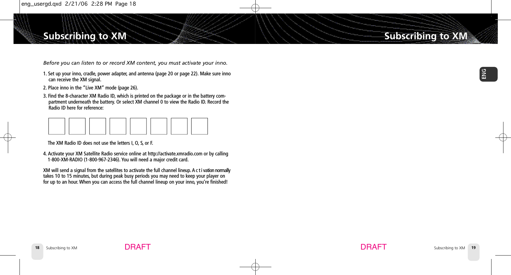 Subscribing to XM18Subscribing to XMSubscribing to XM 19Subscribing to XMDRAFT DRAFTBefore you can listen to or record XM content, you must activate your inno.1. Set up your inno, cradle, power adapter,and antenna (page 20 or page 22). Make sure innocan receive the XM signal.2. Place inno in the “Live XM” mode (page 26).3. Find the 8-character XM Radio ID,which is printed on the package or in the battery com-partment underneath the battery.Or select XM channel 0 to view the Radio ID.Record theRadio ID here for reference:■■■■■■■■ The XM Radio ID does not use the letters I, O, S, or F.4. Activate your XM Satellite Radio service online at http://activate.xmradio.com or by calling 1-800-XM-RADIO (1-800-967-2346). You will need a major credit card.XM will send a signal from the satellites to activate the full channel lineup. A c t i vation normallytakes 10 to 15 minutes,but during peak busy periods you may need to keep your player onfor up to an hour.When you can access the full channel lineup on your inno,you’re finished!eng_usergd.qxd  2/21/06  2:28 PM  Page 18