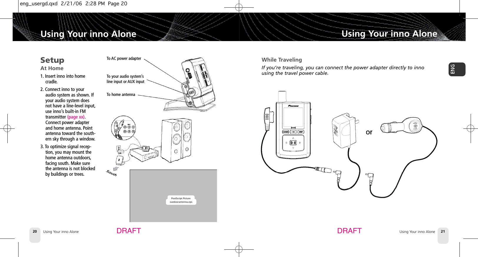 Using Your inno AloneUsing Your inno Alone 21Using Your inno Alone20Using Your inno AloneDRAFT DRAFTSetupAt Home1. Insert inno into home cradle.2. Connect inno to youraudio system as shown. Ifyour audio system doesnot have a line-level input,use inno’s built-in FMtransmitter (page xx).Connect power adapterand home antenna. Pointantenna toward the south-ern sky through a window.3. To optimize signal recep-tion, you may mount thehome antenna outdoors,facing south. Make surethe antenna is not blockedby buildings or trees.To AC power adapterTo your audio system’sline input or AUX inputTo home antennaPostScript Pictureoutdoorantenna.epsWhile TravelingIf you’re traveling, you can connect the power adapter directly to innousing the travel power cable.eng_usergd.qxd  2/21/06  2:28 PM  Page 20