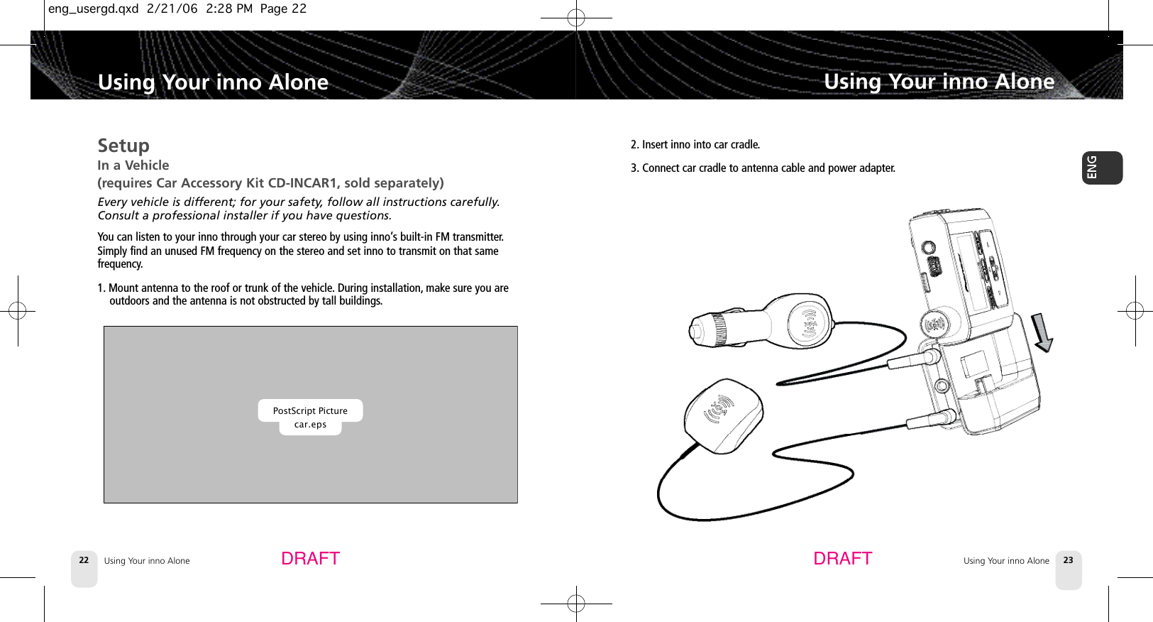 Using Your inno Alone22SetupIn a Vehicle (requires Car Accessory Kit CD-INCAR1, sold separately)Every vehicle is different; for your safety, follow all instructions carefully.Consult a professional installer if you have questions.You can listen to your inno through your car stereo by using inno’s built-in FM transmitter.Simply find an unused FM frequency on the stereo and set inno to transmit on that same frequency.1. Mount antenna to the roof or trunk of the vehicle.During installation, make sure you areoutdoors and the antenna is not obstructed by tall buildings.Using Your inno AloneUsing Your inno Alone 23Using Your inno AloneDRAFT DRAFTPostScript Picturecar.eps2. Insert inno into car cradle.3. Connect car cradle to antenna cable and power adapter.eng_usergd.qxd  2/21/06  2:28 PM  Page 22