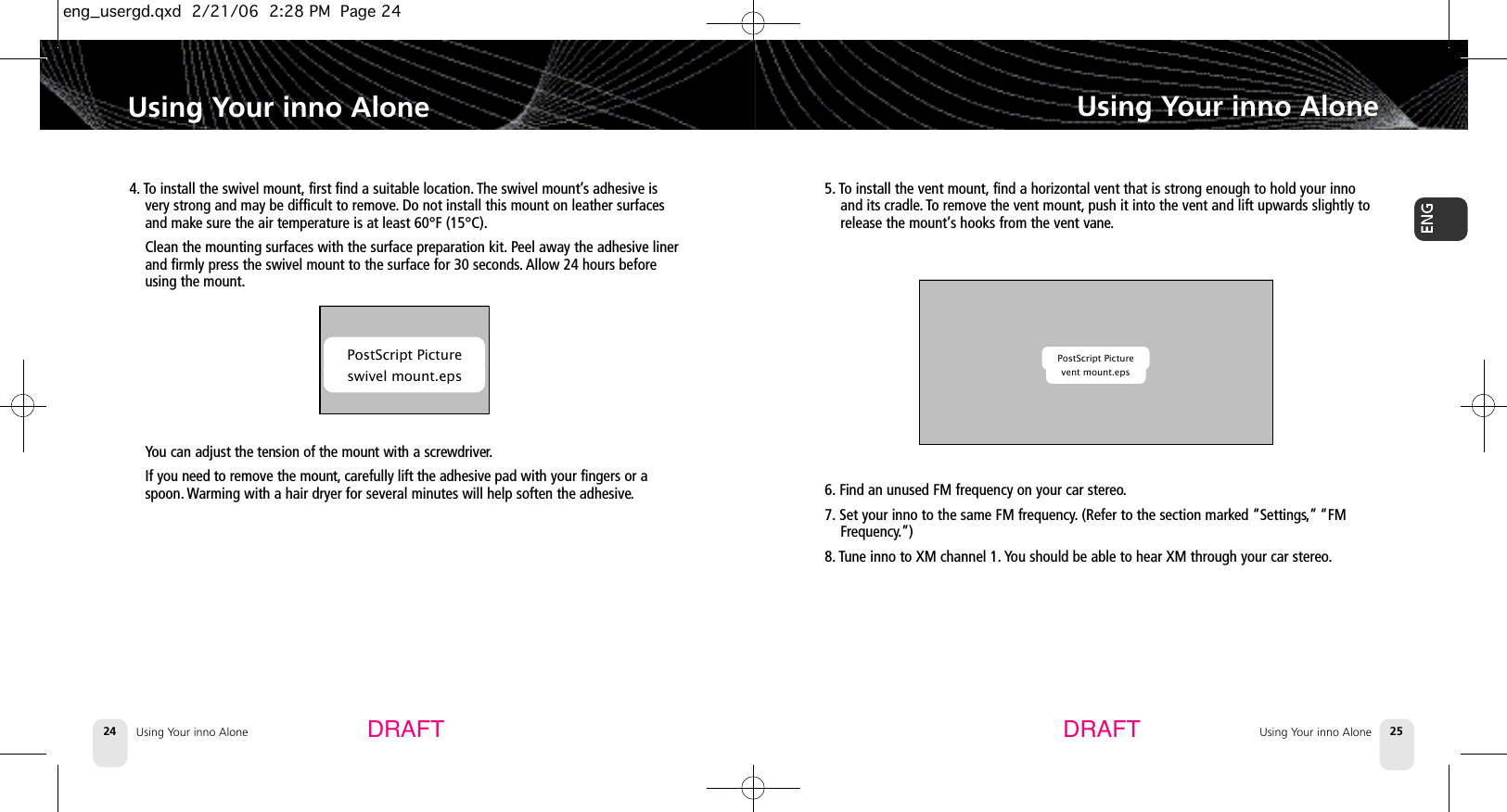 4. To install the swivel mount, first find a suitable location. The swivel mount’s adhesive isvery strong and may be difficult to remove.Do not install this mount on leather surfacesand make sure the air temperature is at least 60°F (15°C).Clean the mounting surfaces with the surface preparation kit. Peel away the adhesive linerand firmly press the swivel mount to the surface for 30 seconds.Allow 24 hours beforeusing the mount.You can adjust the tension of the mount with a screwdriver.If you need to remove the mount, carefully lift the adhesive pad with your fingers or aspoon. Warming with a hair dryer for several minutes will help soften the adhesive.Using Your inno AloneUsing Your inno Alone 25Using Your inno Alone24Using Your inno AloneDRAFT DRAFTPostScript Pictureswivel mount.eps5. To install the vent mount, find a horizontal vent that is strong enough to hold your innoand its cradle. To remove the vent mount, push it into the vent and lift upwards slightly torelease the mount’s hooks from the vent vane.6. Find an unused FM frequency on your car stereo.7. Set your inno to the same FM frequency.(Refer to the section marked “Settings,” “FMFrequency.”) 8. Tune inno to XM channel 1. You should be able to hear XM through your car stereo.PostScript Picturevent mount.epseng_usergd.qxd  2/21/06  2:28 PM  Page 24