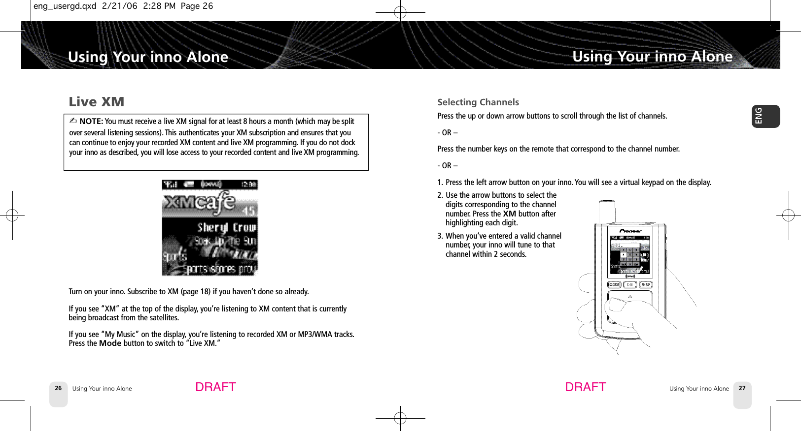 Using Your inno Alone26Using Your inno Alone Using Your inno AloneUsing Your inno Alone 27DRAFT DRAFTLive XMTurn on your inno.Subscribe to XM (page 18) if you haven’t done so already.If you see “XM” at the top of the display,you’re listening to XM content that is currentlybeing broadcast from the satellites.If you see “My Music” on the display,you’re listening to recorded XM or MP3/WMA tracks.Press the Mode button to switch to “Live XM.”Selecting ChannelsPress the up or down arrow buttons to scroll through the list of channels.- OR –Press the number keys on the remote that correspond to the channel number.- OR –1. Press the left arrow button on your inno. You will see a virtual keypad on the display.2. Use the arrow buttons to select thedigits corresponding to the channelnumber. Press the XM button afterhighlighting each digit.3. When you’ve entered a valid channelnumber, your inno will tune to thatchannel within 2 seconds.✍ NOTE: You must receive a live XM signal for at least 8 hours a month (which may be splitover several listening sessions). This authenticates your XM subscription and ensures that youcan continue to enjoy your recorded XM content and live XM programming. If you do not dockyour inno as described, you will lose access to your recorded content and live XM programming.eng_usergd.qxd  2/21/06  2:28 PM  Page 26