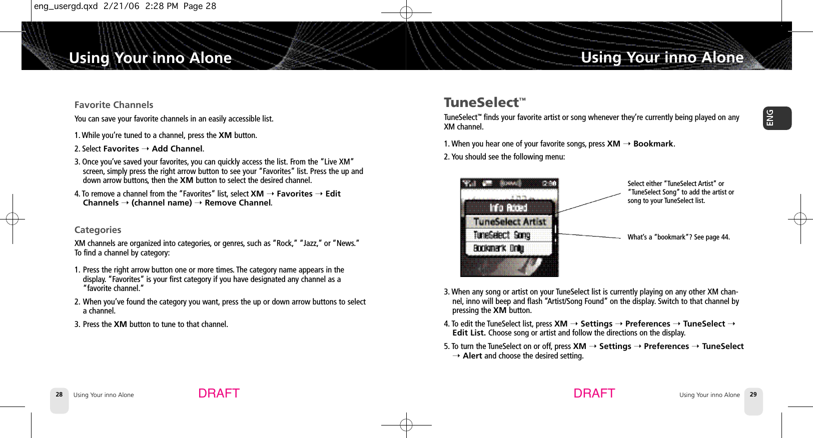 Using Your inno Alone28Using Your inno AloneUsing Your inno Alone 29Using Your inno AloneDRAFT DRAFTTuneSelect™TuneSelect™finds your favorite artist or song whenever they’re currently being played on anyXM channel.1. When you hear one of your favorite songs,press XM ➝Bookmark.2. You should see the following menu:3. When any song or artist on your TuneSelect list is currently playing on any other XM chan-nel, inno will beep and flash “Artist/Song Found” on the display.Switch to that channel bypressing the XM button.4. To edit the TuneSelect list, press XM ➝Settings ➝Preferences ➝TuneSelect ➝Edit List. Choose song or artist and follow the directions on the display.5. To turn the TuneSelect on or off,press XM ➝Settings ➝Preferences ➝TuneSelect➝Alert and choose the desired setting.Favorite ChannelsYou can save your favorite channels in an easily accessible list.1. While you’re tuned to a channel, press the XM button.2. Select Favorites ➝Add Channel.3. Once you’ve saved your favorites,you can quickly access the list. From the “Live XM”screen, simply press the right arrow button to see your “Favorites” list. Press the up anddown arrow buttons,then the XM button to select the desired channel.4. To remove a channel from the “Favorites” list, select XM ➝Favorites ➝EditChannels ➝(channel name) ➝Remove Channel.CategoriesXM channels are organized into categories,or genres,such as “Rock,” “Jazz,” or “News.”To find a channel by category:1. Press the right arrow button one or more times. The category name appears in the display. “Favorites” is your first category if you have designated any channel as a “favorite channel.”2. When you’ve found the category you want, press the up or down arrow buttons to select a channel.3. Press the XM button to tune to that channel.Select either “TuneSelect Artist” or“TuneSelect Song” to add the artist orsong to your TuneSelect list.What’s a “bookmark”? See page 44.eng_usergd.qxd  2/21/06  2:28 PM  Page 28