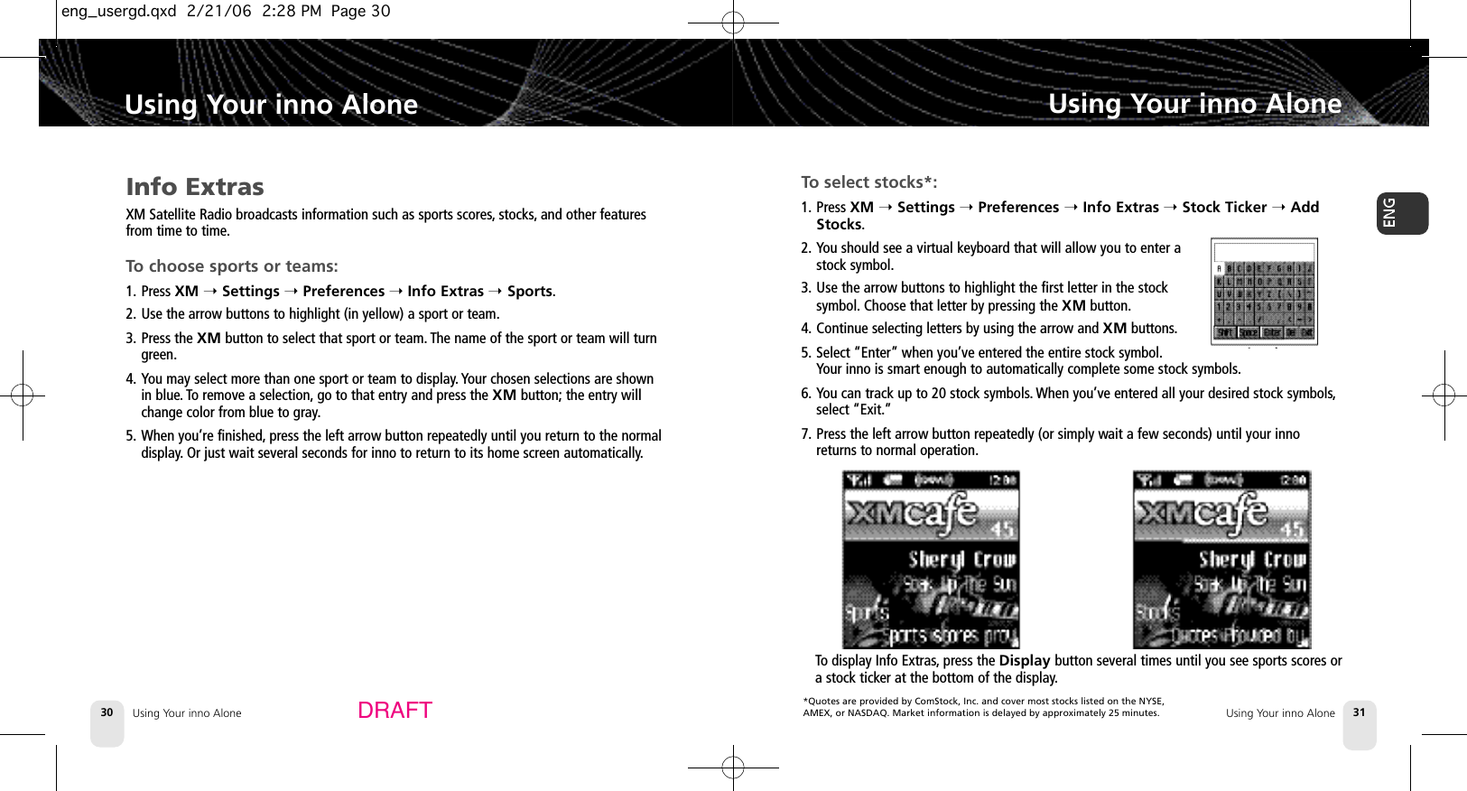 *Quotes are provided by ComStock, Inc. and cover most stocks listed on the NYSE,AMEX, or NASDAQ. Market information is delayed by approximately 25 minutes.Using Your inno Alone30Using Your inno AloneUsing Your inno Alone 31Using Your inno AloneDRAFTInfo ExtrasXM Satellite Radio broadcasts information such as sports scores, stocks, and other featuresfrom time to time.To choose sports or teams:1. Press XM ➝Settings ➝Preferences ➝Info Extras ➝Sports.2. Use the arrow buttons to highlight (in yellow) a sport or team.3. Press the XM button to select that sport or team. The name of the sport or team will turngreen.4. You may select more than one sport or team to display. Your chosen selections are shownin blue. To remove a selection, go to that entry and press the XM button; the entry willchange color from blue to gray.5. When you’re finished, press the left arrow button repeatedly until you return to the normaldisplay. Or just wait several seconds for inno to return to its home screen automatically.To select stocks*:1. Press XM ➝Settings ➝Preferences ➝Info Extras ➝Stock Ticker ➝AddStocks.2. You should see a virtual keyboard that will allow you to enter astock symbol.3. Use the arrow buttons to highlight the first letter in the stocksymbol. Choose that letter by pressing the XM button.4. Continue selecting letters by using the arrow and XM buttons.5. Select “Enter” when you’ve entered the entire stock symbol.Your inno is smart enough to automatically complete some stock symbols.6. You can track up to 20 stock symbols.When you’ve entered all your desired stock symbols,select “Exit.”7. Press the left arrow button repeatedly (or simply wait a few seconds) until your innoreturns to normal operation.To display Info Extras,press the Display button several times until you see sports scores ora stock ticker at the bottom of the display.eng_usergd.qxd  2/21/06  2:28 PM  Page 30