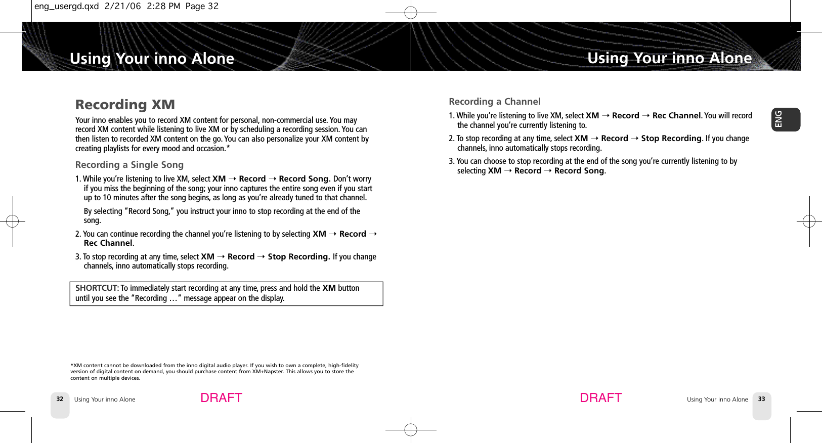 Using Your inno Alone32Using Your inno AloneUsing Your inno Alone 33Using Your inno AloneDRAFT DRAFTRecording XMYour inno enables you to record XM content for personal, non-commercial use. You mayrecord XM content while listening to live XM or by scheduling a recording session. You canthen listen to recorded XM content on the go. You can also personalize your XM content bycreating playlists for every mood and occasion.*Recording a Single Song1. While you’re listening to live XM, select XM ➝Record ➝Record Song. Don’t worryif you miss the beginning of the song; your inno captures the entire song even if you startup to 10 minutes after the song begins,as long as you’re already tuned to that channel.By selecting “Record Song,”you instruct your inno to stop recording at the end of thesong.2. You can continue recording the channel you’re listening to by selecting XM ➝Record ➝Rec Channel.3. To stop recording at any time,select XM ➝Record ➝Stop Recording. If you changechannels, inno automatically stops recording.S H O R T C U T : To immediately start recording at any time,press and hold the XM button until you see the “Recording …” message appear on the display.Recording a Channel1. While you’re listening to live XM, select XM ➝Record ➝Rec Channel. You will recordthe channel you’re currently listening to.2. To stop recording at any time,select XM ➝Record ➝Stop Recording.If you changechannels, inno automatically stops recording.3. You can choose to stop recording at the end of the song you’re currently listening to byselecting XM ➝Record ➝Record Song.*XM content cannot be downloaded from the inno digital audio player. If you wish to own a complete, high-fidelity version of digital content on demand, you should purchase content from XM+Napster. This allows you to store the content on multiple devices.eng_usergd.qxd  2/21/06  2:28 PM  Page 32