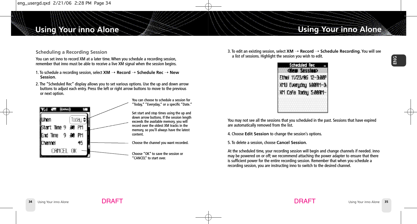 DRAFT DRAFTUsing Your inno Alone34Using Your inno AloneUsing Your inno Alone 35Using Your inno AloneScheduling a Recording SessionYou can set inno to record XM at a later time.When you schedule a recording session,remember that inno must be able to receive a live XM signal when the session begins.1. To schedule a recording session, select XM ➝Record ➝Schedule Rec ➝NewSession.2. The “Scheduled Rec” display allows you to set various options.Use the up and down arrowbuttons to adjust each entry.Press the left or right arrow buttons to move to the previousor next option.You can choose to schedule a session for“Today,” ”Everyday,” or a specific “Date.”Set start and stop times using the up anddown arrow buttons.If the session lengthexceeds the available memory,you willrecord over the oldest XM tracks in thememory, so you’ll always have the latestcontent.Choose the channel you want recorded.Choose “OK” to save the session or“CANCEL” to start over.3. To edit an existing session, select XM ➝Record ➝Schedule Recording. You will seea list of sessions.Highlight the session you wish to edit.You may not see all the sessions that you scheduled in the past. Sessions that have expiredare automatically removed from the list.4. Choose Edit Session to change the session’s options.5. To delete a session, choose Cancel Session.At the scheduled time,your recording session will begin and change channels if needed. innomay be powered on or off; we recommend attaching the power adapter to ensure that thereis sufficient power for the entire recording session. Remember that when you schedule arecording session, you are instructing inno to switch to the desired channel.eng_usergd.qxd  2/21/06  2:28 PM  Page 34