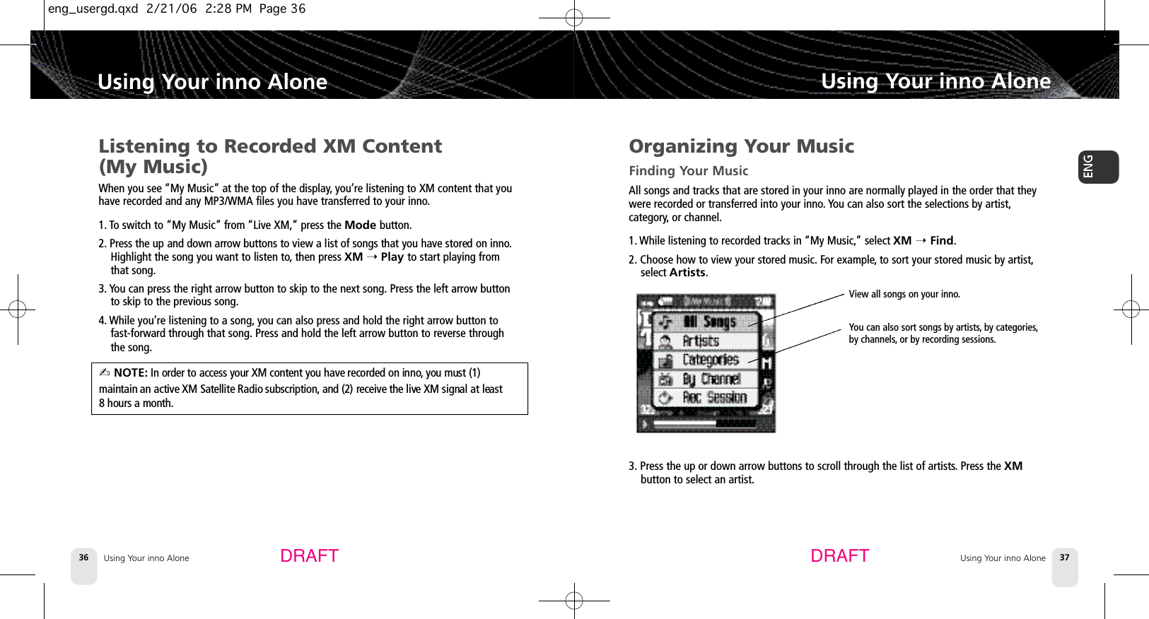 DRAFT DRAFTUsing Your inno Alone36Using Your inno AloneUsing Your inno Alone 37Using Your inno AloneListening to Recorded XM Content (My Music)When you see “My Music” at the top of the display,you’re listening to XM content that youhave recorded and any MP3/WMA files you have transferred to your inno.1. To switch to “My Music” from “Live XM,”press the Mode button.2 . Press the up and down arrow buttons to view a list of songs that you have stored on inno.Highlight the song you want to listen to,then press XM ➝Play to start playing fromthat song.3. You can press the right arrow button to skip to the next song. Press the left arrow buttonto skip to the previous song.4. While you’re listening to a song, you can also press and hold the right arrow button to fast-forward through that song. Press and hold the left arrow button to reverse through the song.✍ NOTE: In order to access your XM content you have recorded on inno, you must (1) maintain an active XM Satellite Radio subscription, and (2) receive the live XM signal at least 8 hours a month.Organizing Your MusicFinding Your MusicAll songs and tracks that are stored in your inno are normally played in the order that theywere recorded or transferred into your inno. You can also sort the selections by artist,category, or channel.1. While listening to recorded tracks in “My Music,”select XM ➝Find.2. Choose how to view your stored music. For example,to sort your stored music by artist,select Artists.3. Press the up or down arrow buttons to scroll through the list of artists.Press the XMbutton to select an artist.View all songs on your inno.You can also sort songs by artists,by categories,by channels,or by recording sessions.eng_usergd.qxd  2/21/06  2:28 PM  Page 36