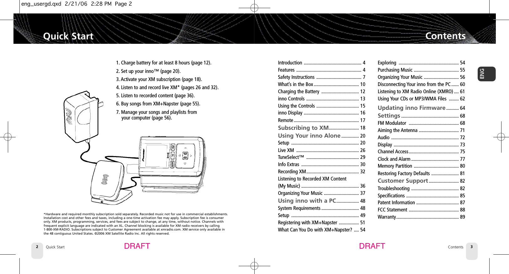 Quick Start2Quick Start ContentsContents 3DRAFT DRAFTIntroduction .............................................. 4Features .................................................... 4Safety Instructions .................................... 7What’s in the Box .................................... 10Charging the Battery .............................. 12inno Controls .......................................... 13Using the Controls .................................. 15inno Display ............................................ 16Remote .................................................... 17Subscribing to XM........................ 18Using Your inno Alone .............. 20Setup ...................................................... 20Live XM .................................................. 26TuneSelect™ .......................................... 29Info Extras .............................................. 30Recording XM.......................................... 32Listening to Recorded XM Content (My Music) .............................................. 36Organizing Your Music ............................ 37Using inno with a PC.................. 48System Requirements .............................. 48Setup ...................................................... 49Registering with XM+Napster ................ 51What Can You Do with XM+Napster? .... 54Exploring ................................................ 54Purchasing Music .................................... 55Organizing Your Music ............................ 56Disconnecting Your inno from the PC ...... 60Listening to XM Radio Online (XMRO) .... 61Using Your CDs or MP3/WMA Files ........ 62Updating inno Firmware.......... 64Settings .............................................. 68FM Modulator ........................................ 68Aiming the Antenna ................................ 71Audio ...................................................... 72Display .................................................... 73Channel Access........................................ 75Clock and Alarm ...................................... 77Memory Partition .................................... 80Restoring Factory Defaults ...................... 81Customer Support ........................ 82Troubleshooting ...................................... 82Specifications .......................................... 85Patent Information .................................. 87FCC Statement ........................................ 88Warranty.................................................. 891. Charge battery for at least 8 hours (page 12).2. Set up your inno™ (page 20).3. Activate your XM subscription (page 18).4. Listen to and record live XM* (pages 26 and 32).5. Listen to recorded content (page 36).6. Buy songs from XM+Napster (page 55).7. Manage your songs and playlists from your computer (page 56).*Hardware and required monthly subscription sold separately. Recorded music not for use in commercial establishments.Installation cost and other fees and taxes, including a one-time activation fee may apply. Subscription fee is consumeronly. XM products, programming, services, and fees are subject to change, at any time, without notice. Channels with frequent explicit language are indicated with an XL. Channel blocking is available for XM radio receivers by calling 1-800-XM-RADIO. Subscriptions subject to Customer Agreement available at xmradio.com. XM service only available inthe 48 contiguous United States. ©2006 XM Satellite Radio Inc. All rights reserved.eng_usergd.qxd  2/21/06  2:28 PM  Page 2