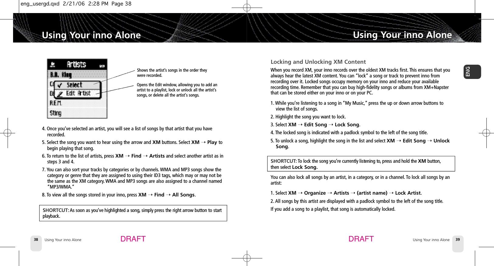Using Your inno Alone384. Once you’ve selected an artist, you will see a list of songs by that artist that you haverecorded.5. Select the song you want to hear using the arrow and XM buttons. Select XM ➝Play tobegin playing that song.6. To return to the list of artists,press XM ➝Find ➝Artists and select another artist as insteps 3 and 4.7. You can also sort your tracks by categories or by channels.WMA and MP3 songs show thecategory or genre that they are assigned to using their ID3 tags,which may or may not bethe same as the XM category.WMA and MP3 songs are also assigned to a channel named“MP3/WMA.”8. To view all the songs stored in your inno,press XM ➝Find ➝All Songs.Using Your inno AloneUsing Your inno Alone 39Using Your inno AloneDRAFT DRAFTS H O R T C U T : As soon as you’ve highlighted a song, simply press the right arrow button to startp l a y b a c k .Locking and Unlocking XM ContentWhen you record XM, your inno records over the oldest XM tracks first. This ensures that youalways hear the latest XM content. You can “lock” a song or track to prevent inno fromrecording over it. Locked songs occupy memory on your inno and reduce your availablerecording time.Remember that you can buy high-fidelity songs or albums from XM+Napsterthat can be stored either on your inno or on your PC.1. While you’re listening to a song in “My Music,”press the up or down arrow buttons toview the list of songs.2. Highlight the song you want to lock.3. Select XM ➝Edit Song ➝Lock Song.4. The locked song is indicated with a padlock symbol to the left of the song title.5. To unlock a song, highlight the song in the list and select XM ➝Edit Song ➝UnlockSong.You can also lock all songs by an artist, in a category,or in a channel. To lock all songs by anartist:1. Select XM ➝Organize ➝Artists ➝(artist name) ➝Lock Artist.2. All songs by this artist are displayed with a padlock symbol to the left of the song title.If you add a song to a playlist, that song is automatically locked.S H O R T C U T:To lock the song you’re currently listening to, press and hold the XM b u t t o n ,then select Lock Song.Shows the artist’s songs in the order theywere recorded.Opens the Edit window,allowing you to add anartist to a playlist, lock or unlock all the artist’ssongs, or delete all the artist’s songs.eng_usergd.qxd  2/21/06  2:28 PM  Page 38