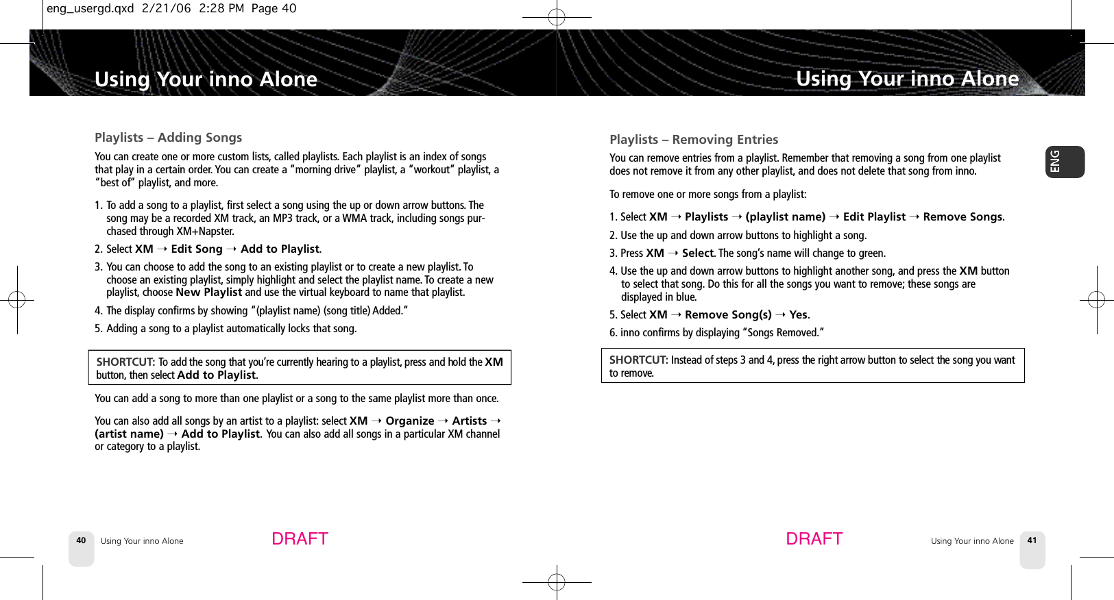 Using Your inno Alone40Playlists – Adding SongsYou can create one or more custom lists,called playlists.Each playlist is an index of songsthat play in a certain order. You can create a “morning drive” playlist, a “workout” playlist, a“best of” playlist, and more.1. To add a song to a playlist, first select a song using the up or down arrow buttons. Thesong may be a recorded XM track, an MP3 track, or a WMA track, including songs pur-chased through XM+Napster.2. Select XM ➝Edit Song ➝Add to Playlist.3. You can choose to add the song to an existing playlist or to create a new playlist. Tochoose an existing playlist, simply highlight and select the playlist name. To create a newplaylist, choose New Playlist and use the virtual keyboard to name that playlist.4. The display confirms by showing “(playlist name) (song title) Added.”5. Adding a song to a playlist automatically locks that song.You can add a song to more than one playlist or a song to the same playlist more than once.You can also add all songs by an artist to a playlist: select XM ➝Organize ➝Artists ➝(artist name) ➝Add to Playlist. You can also add all songs in a particular XM channelor category to a playlist.Using Your inno AloneUsing Your inno Alone 41Using Your inno AloneDRAFT DRAFTS H O R T C U T: To add the song that you’re currently hearing to a playlist, press and hold the XMb u t t o n , then select Add to Playlist.Playlists – Removing EntriesYou can remove entries from a playlist. Remember that removing a song from one playlistdoes not remove it from any other playlist, and does not delete that song from inno.To remove one or more songs from a playlist:1. Select XM ➝Playlists ➝(playlist name) ➝Edit Playlist ➝Remove Songs.2. Use the up and down arrow buttons to highlight a song.3. Press XM ➝Select. The song’s name will change to green.4. Use the up and down arrow buttons to highlight another song, and press the XM buttonto select that song. Do this for all the songs you want to remove; these songs are displayed in blue.5. Select XM ➝Remove Song(s) ➝Yes.6. inno confirms by displaying “Songs Removed.”S H O R T C U T:Instead of steps 3 and 4, press the right arrow button to select the song you wa n tto remove.eng_usergd.qxd  2/21/06  2:28 PM  Page 40