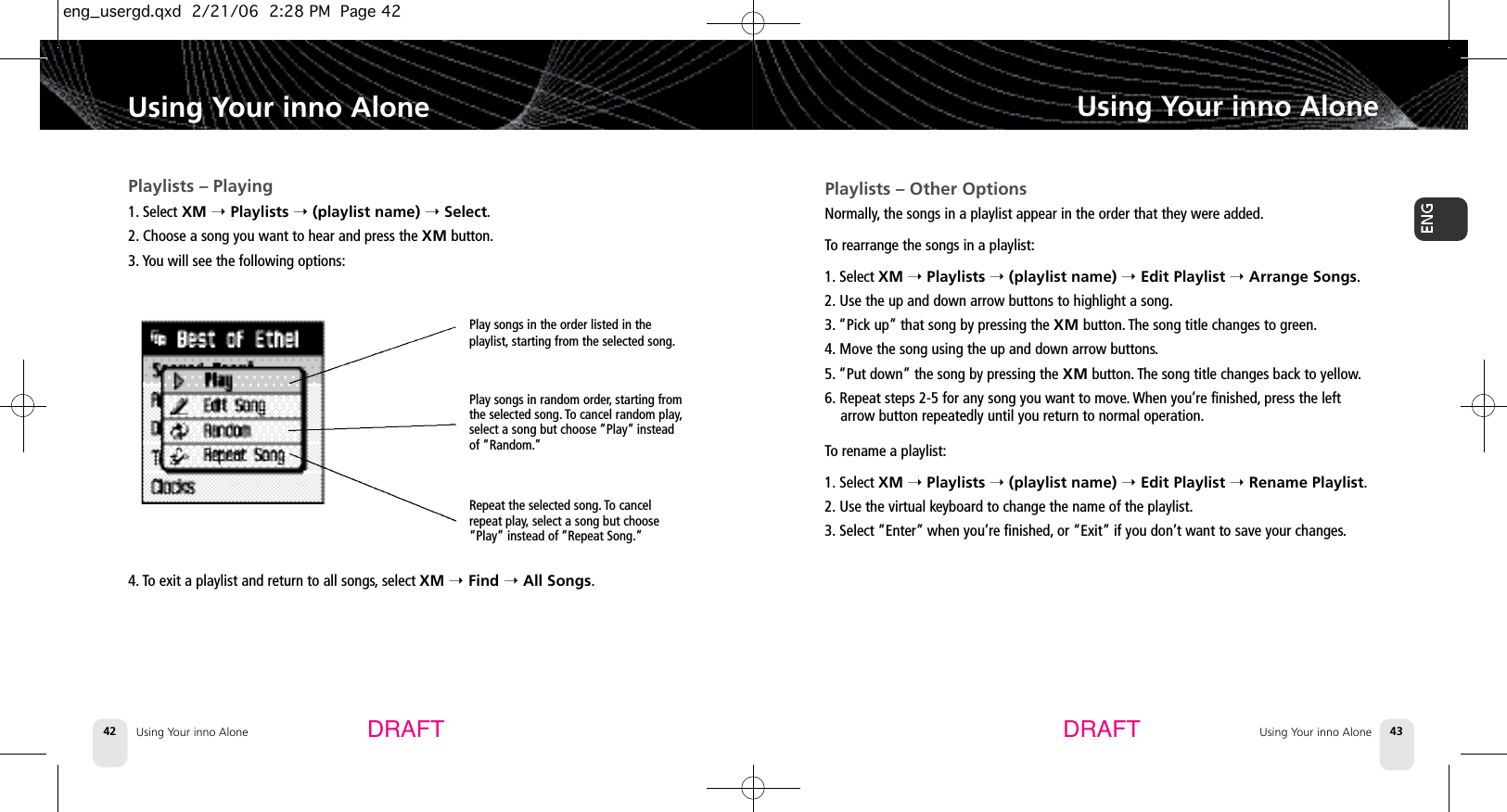 Using Your inno Alone42Playlists – Playing1. Select XM ➝Playlists ➝(playlist name) ➝Select.2. Choose a song you want to hear and press the XM button.3. You will see the following options:4. To exit a playlist and return to all songs,select XM ➝Find ➝All Songs.Using Your inno AloneUsing Your inno Alone 43Using Your inno AloneDRAFT DRAFTPlay songs in the order listed in theplaylist, starting from the selected song.Play songs in random order,starting fromthe selected song. To cancel random play,select a song but choose “Play” insteadof “Random.”Repeat the selected song. To cancelrepeat play,select a song but choose“Play” instead of “Repeat Song.”Playlists – Other OptionsNormally, the songs in a playlist appear in the order that they were added.To rearrange the songs in a playlist:1. Select XM ➝Playlists ➝(playlist name) ➝Edit Playlist ➝Arrange Songs.2. Use the up and down arrow buttons to highlight a song.3. “Pick up” that song by pressing the XM button. The song title changes to green.4. Move the song using the up and down arrow buttons.5. “Put down” the song by pressing the XM button. The song title changes back to yellow.6. Repeat steps 2-5 for any song you want to move.When you’re finished, press the leftarrow button repeatedly until you return to normal operation.To rename a playlist:1. Select XM ➝Playlists ➝(playlist name) ➝Edit Playlist ➝Rename Playlist.2. Use the virtual keyboard to change the name of the playlist.3. Select “Enter” when you’re finished, or “Exit” if you don’t want to save your changes.eng_usergd.qxd  2/21/06  2:28 PM  Page 42