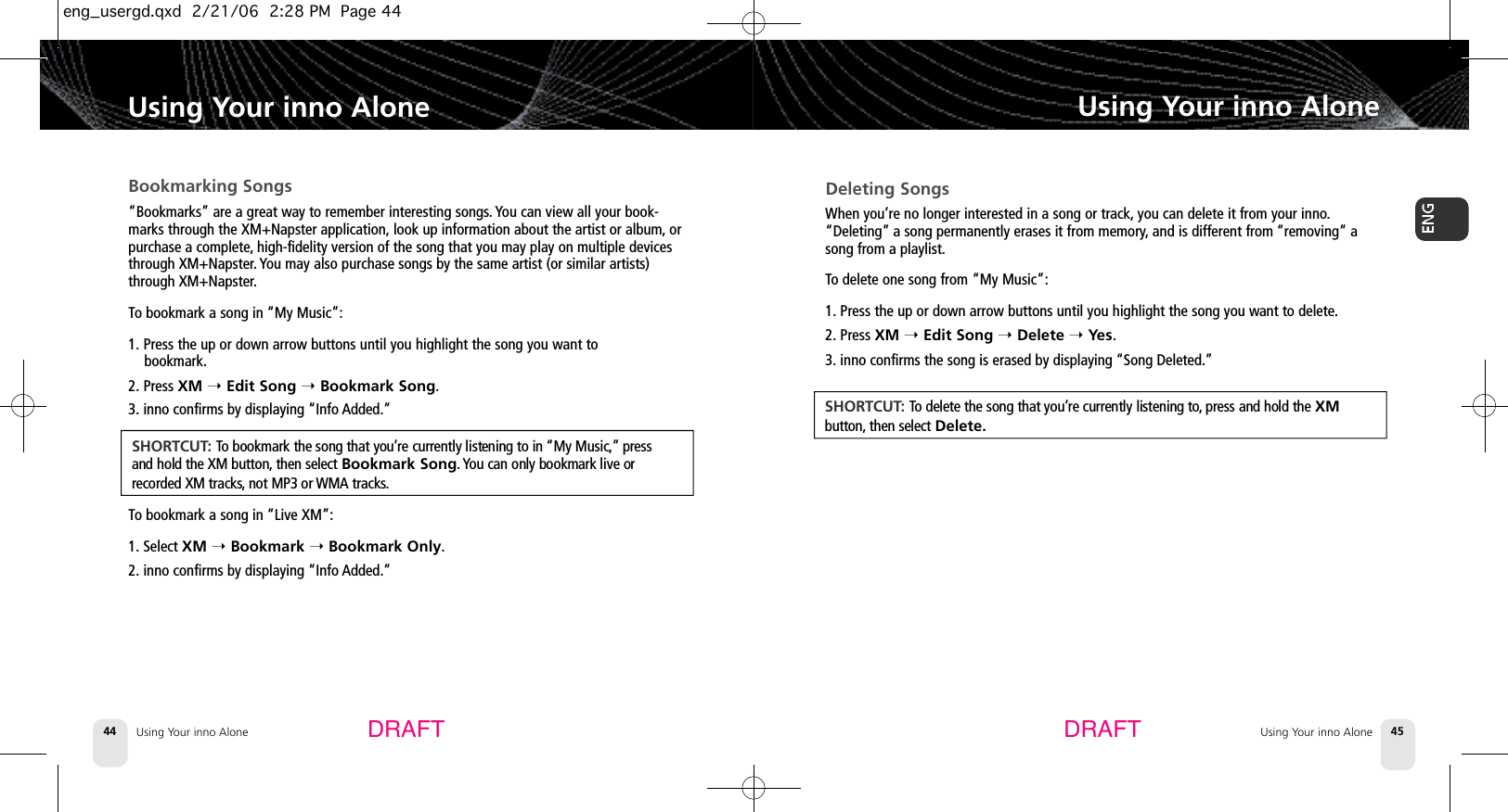 Using Your inno Alone44Bookmarking Songs“Bookmarks” are a great way to remember interesting songs. You can view all your book-marks through the XM+Napster application, look up information about the artist or album, orpurchase a complete,high-fidelity version of the song that you may play on multiple devicesthrough XM+Napster. You may also purchase songs by the same artist (or similar artists)through XM+Napster.To bookmark a song in “My Music”:1. Press the up or down arrow buttons until you highlight the song you want to bookmark.2. Press XM ➝Edit Song ➝Bookmark Song.3. inno confirms by displaying “Info Added.”To bookmark a song in “Live XM”:1. Select XM ➝Bookmark ➝Bookmark Only.2. inno confirms by displaying “Info Added.”Using Your inno AloneUsing Your inno Alone 45Using Your inno AloneDRAFT DRAFTS H O R T C U T: To bookmark the song that you’re currently listening to in “My Music,” p r e s sand hold the XM button, then select Bookmark Song. You can only bookmark live orrecorded XM tracks, not MP3 or WMA tracks.Deleting SongsWhen you’re no longer interested in a song or track, you can delete it from your inno.“Deleting” a song permanently erases it from memory,and is different from “removing” asong from a playlist.To delete one song from “My Music”:1. Press the up or down arrow buttons until you highlight the song you want to delete.2. Press XM ➝Edit Song ➝Delete ➝Yes.3. inno confirms the song is erased by displaying “Song Deleted.”S H O R T C U T: To delete the song that you’re currently listening to, press and hold the XM b u t t o n , then select Delete.eng_usergd.qxd  2/21/06  2:28 PM  Page 44