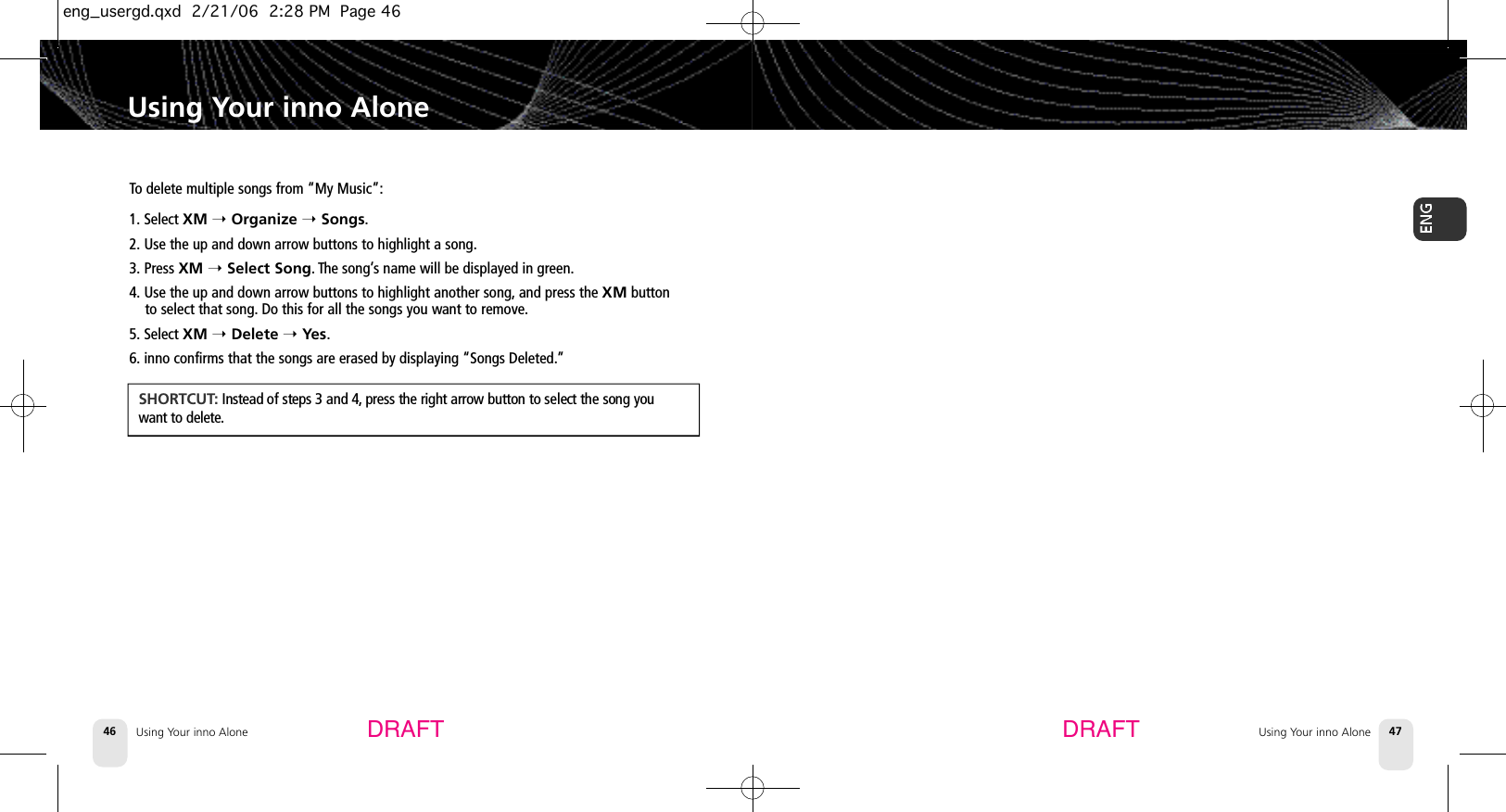 DRAFT DRAFTUsing Your inno Alone46 Using Your inno Alone 47Using Your inno AloneTo delete multiple songs from “My Music”:1. Select XM ➝Organize ➝Songs.2. Use the up and down arrow buttons to highlight a song.3. Press XM ➝Select Song. The song’s name will be displayed in green.4. Use the up and down arrow buttons to highlight another song, and press the XM buttonto select that song. Do this for all the songs you want to remove.5. Select XM ➝Delete ➝Yes.6. inno confirms that the songs are erased by displaying “Songs Deleted.”S H O R T C U T:Instead of steps 3 and 4, press the right arrow button to select the song youwant to delete.eng_usergd.qxd  2/21/06  2:28 PM  Page 46