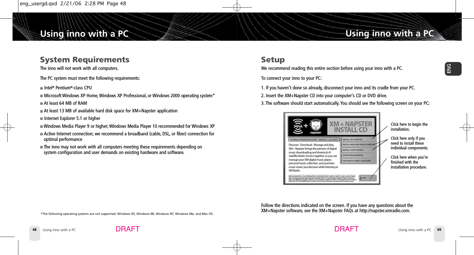 DRAFT DRAFTUsing inno with a PC48Using inno with a PCUsing inno with a PC 49Using inno with a PCClick here to begin the installation.Click here only if youneed to install theseindividual components.Click here when you’refinished with the installation procedure.Follow the directions indicated on the screen. If you have any questions about theXM+Napster software,see the XM+Napster FAQs at http://napster.xmradio.com.System RequirementsThe inno will not work with all computers.The PC system must meet the following requirements:■Intel®Pentium®-class CPU■Microsoft Windows XP Home, Windows XP Professional, or Windows 2000 operating system*■At least 64 MB of RAM■At least 13 MB of available hard disk space for XM+Napster application ■Internet Explorer 5.1 or higher■Windows Media Player 9 or higher; Windows Media Player 10 recommended for Windows XP■Active Internet connection; we recommend a broadband (cable, DSL, or fiber) connection foroptimal performance■The inno may not work with all computers meeting these requirements depending on system configuration and user demands on existing hardware and software.*The following operating systems are not supported: Windows 95, Windows 98, Windows NT, Windows Me, and Mac OS.SetupWe recommend reading this entire section before using your inno with a PC.To connect your inno to your PC:1. If you haven’t done so already,disconnect your inno and its cradle from your PC.2. Insert the XM+Napster CD into your computer’s CD or DVD drive.3. The software should start automatically. You should see the following screen on your PC:eng_usergd.qxd  2/21/06  2:28 PM  Page 48