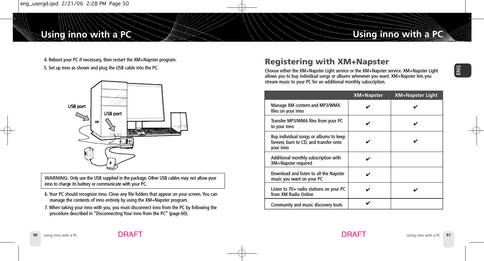 Using inno with a PC50Using inno with a PCUsing inno with a PC 51Using inno with a PCDRAFT DRAFTRegistering with XM+NapsterChoose either the XM+Napster Light service or the XM+Napster service.XM+Napster Lightallows you to buy individual songs or albums whenever you want. XM+Napster lets youstream music to your PC for an additional monthly subscription.XM+Napster         XM+Napster LightManage XM content and MP3/WMA files on your innoTransfer MP3/WMA files from your PC to your innoBuy individual songs or albums to keep forever, burn to CD,and transfer onto your innoAdditional monthly subscription with XM+Napster requiredDownload and listen to all the Napster music you want on your PCListen to 70+ radio stations on your PC from XM Radio OnlineCommunity and music discovery tools✔✔✔✔✔✔✔✔✔✔✔4. Reboot your PC if necessary,then restart the XM+Napster program.5. Set up inno as shown and plug the USB cable into the PC.6. Your PC should recognize inno.Close any file folders that appear on your screen. You canmanage the contents of inno entirely by using the XM+Napster program.7. When taking your inno with you, you must disconnect inno from the PC by following theprocedure described in “Disconnecting Your inno from the PC” (page 60).WA R N I N G : Only use the USB supplied in the package. Other USB cables may not allow yourinno to charge its battery or communicate with your PC.eng_usergd.qxd  2/21/06  2:28 PM  Page 50