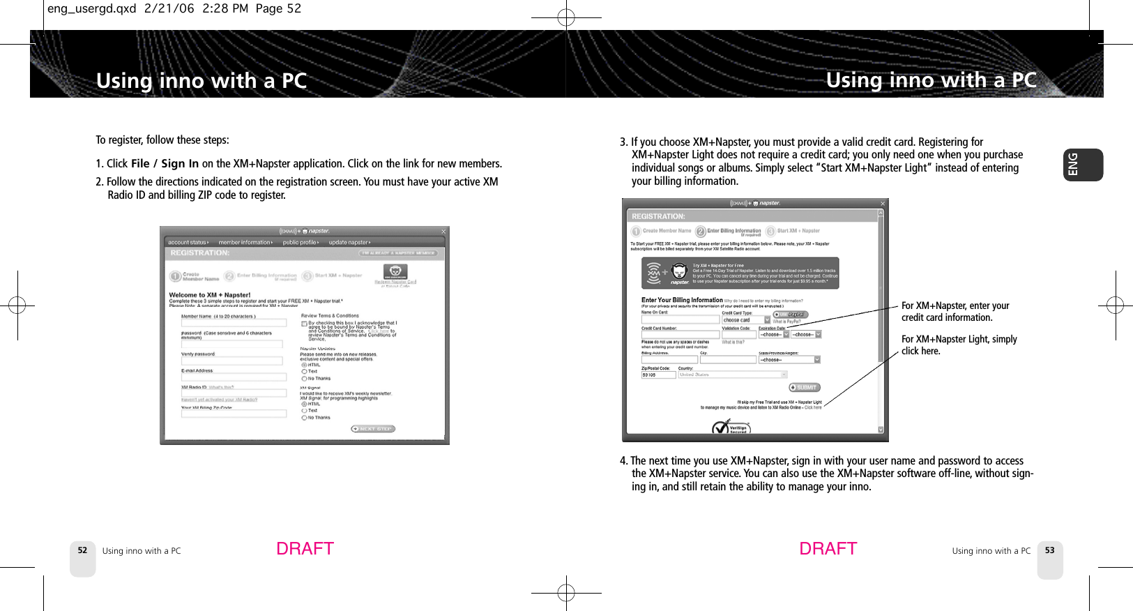 Using inno with a PC52Using inno with a PCUsing inno with a PC 53Using inno with a PC3. If you choose XM+Napster,you must provide a valid credit card. Registering forXM+Napster Light does not require a credit card; you only need one when you purchaseindividual songs or albums.Simply select “Start XM+Napster Light” instead of enteringyour billing information.DRAFT DRAFTFor XM+Napster,enter yourcredit card information.For XM+Napster Light, simplyclick here.4. The next time you use XM+Napster,sign in with your user name and password to accessthe XM+Napster service. You can also use the XM+Napster software off-line,without sign-ing in, and still retain the ability to manage your inno.To register,follow these steps:1. Click File / Sign In on the XM+Napster application. Click on the link for new members.2. Follow the directions indicated on the registration screen. You must have your active XMRadio ID and billing ZIP code to register.eng_usergd.qxd  2/21/06  2:28 PM  Page 52