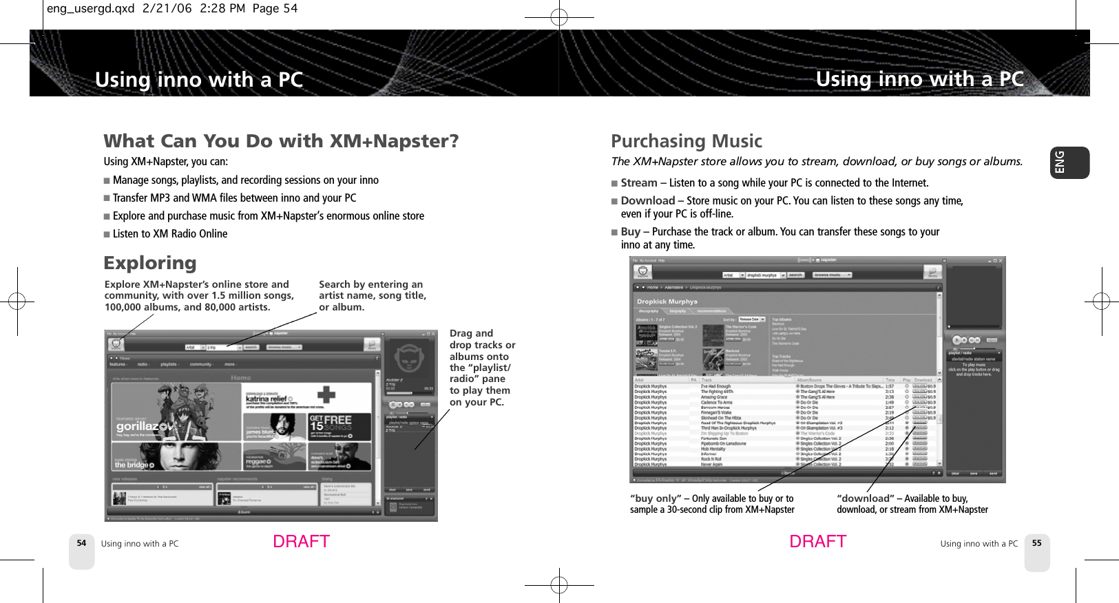 Using inno with a PC54Using inno with a PCUsing inno with a PC 55Using inno with a PCDRAFT DRAFTPurchasing MusicThe XM+Napster store allows you to stream, download, or buy songs or albums.■S t r e a m – Listen to a song while your PC is connected to the Internet.■D o w n l o a d – Store music on your PC. You can listen to these songs any time,even if your PC is off-line.■B u y – Purchase the track or album. You can transfer these songs to your inno at any time.“download” – Available to buy,download, or stream from XM+Napster “buy only” – Only available to buy or to sample a 30-second clip from XM+NapsterWhat Can You Do with XM+Napster?Using XM+Napster,you can:■Manage songs, playlists, and recording sessions on your inno■Transfer MP3 and WMA files between inno and your PC■Explore and purchase music from XM+Napster’s enormous online store■Listen to XM Radio OnlineExploringExplore XM+Napster’s online store andcommunity, with over 1.5 million songs,100,000 albums, and 80,000 artists. Search by entering anartist name, song title,or album. Drag anddrop tracks oralbums ontothe “playlist/radio” paneto play themon your PC. eng_usergd.qxd  2/21/06  2:28 PM  Page 54