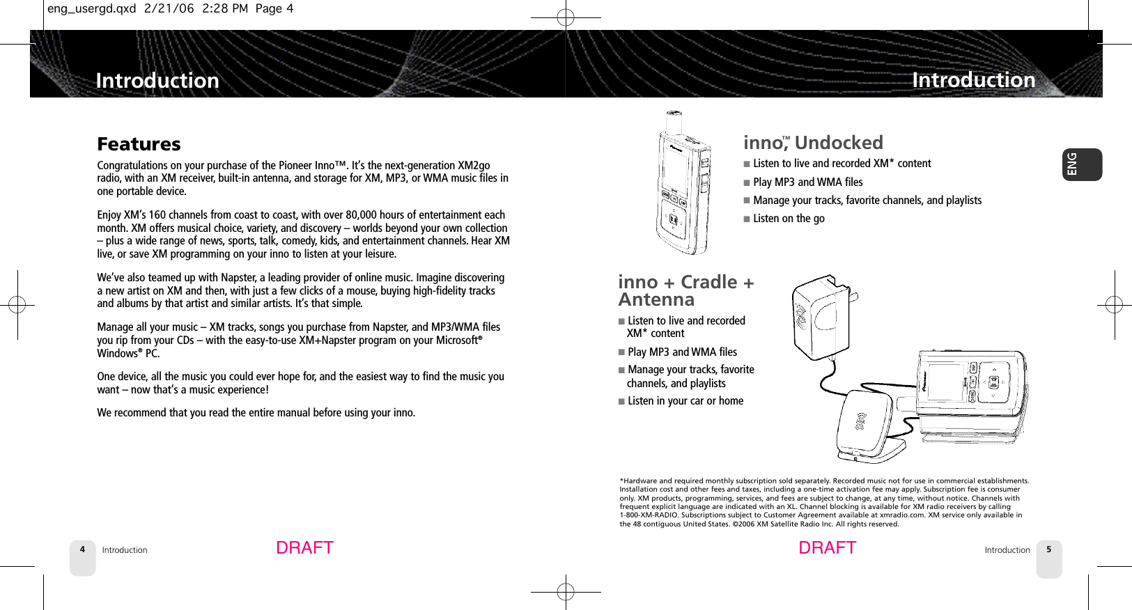 Introduction4Introduction IntroductionIntroduction 5FeaturesCongratulations on your purchase of the Pioneer Inno™. It’s the next-generation XM2goradio, with an XM receiver,built-in antenna, and storage for XM, MP3, or WMA music files inone portable device.Enjoy XM’s 160 channels from coast to coast, with over 80,000 hours of entertainment eachmonth. XM offers musical choice, variety, and discovery – worlds beyond your own collection– plus a wide range of news, sports, talk, comedy, kids, and entertainment channels.Hear XMlive, or save XM programming on your inno to listen at your leisure.We’ve also teamed up with Napster,a leading provider of online music. Imagine discoveringa new artist on XM and then, with just a few clicks of a mouse,buying high-fidelity tracksand albums by that artist and similar artists. It’s that simple.Manage all your music – XM tracks,songs you purchase from Napster,and MP3/WMA filesyou rip from your CDs – with the easy-to-use XM+Napster program on your Microsoft®Windows®PC.One device,all the music you could ever hope for,and the easiest way to find the music youwant – now that’s a music experience!We recommend that you read the entire manual before using your inno.DRAFT DRAFTinno™, Undocked■Listen to live and recorded XM* content■Play MP3 and WMA files■Manage your tracks,favorite channels,and playlists■Listen on the goinno + Cradle +Antenna ■Listen to live and recorded XM* content■Play MP3 and WMA files■Manage your tracks, favoritechannels, and playlists■Listen in your car or home*Hardware and required monthly subscription sold separately. Recorded music not for use in commercial establishments.Installation cost and other fees and taxes, including a one-time activation fee may apply. Subscription fee is consumeronly. XM products, programming, services, and fees are subject to change, at any time, without notice. Channels with frequent explicit language are indicated with an XL. Channel blocking is available for XM radio receivers by calling 1-800-XM-RADIO. Subscriptions subject to Customer Agreement available at xmradio.com. XM service only available inthe 48 contiguous United States. ©2006 XM Satellite Radio Inc. All rights reserved.eng_usergd.qxd  2/21/06  2:28 PM  Page 4
