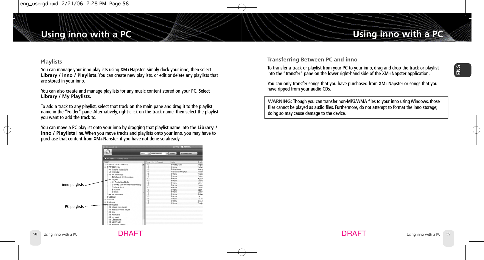 Using inno with a PC58Using inno with a PCUsing inno with a PC 59Using inno with a PCDRAFT DRAFTTransferring Between PC and innoTo transfer a track or playlist from your PC to your inno,drag and drop the track or playlistinto the “transfer” pane on the lower right-hand side of the XM+Napster application.You can only transfer songs that you have purchased from XM+Napster or songs that youhave ripped from your audio CDs.WA R N I N G : Though you can transfer non-MP3/WMA files to your inno using W i n d o w s ,t h o s efiles cannot be played as audio files. F u r t h e r m o r e, do not attempt to format the inno storage;doing so may cause damage to the device.PlaylistsYou can manage your inno playlists using XM+Napster.Simply dock your inno,then selectLibrary / inno / Playlists. You can create new playlists,or edit or delete any playlists thatare stored in your inno.You can also create and manage playlists for any music content stored on your PC. SelectLibrary / My Playlists.To add a track to any playlist, select that track on the main pane and drag it to the playlistname in the “Folder” pane. Alternatively, right-click on the track name,then select the playlistyou want to add the track to.You can move a PC playlist onto your inno by dragging that playlist name into the Library /inno / Playlists line. When you move tracks and playlists onto your inno,you may have topurchase that content from XM+Napster,if you have not done so already.inno playlists PC playlists eng_usergd.qxd  2/21/06  2:28 PM  Page 58